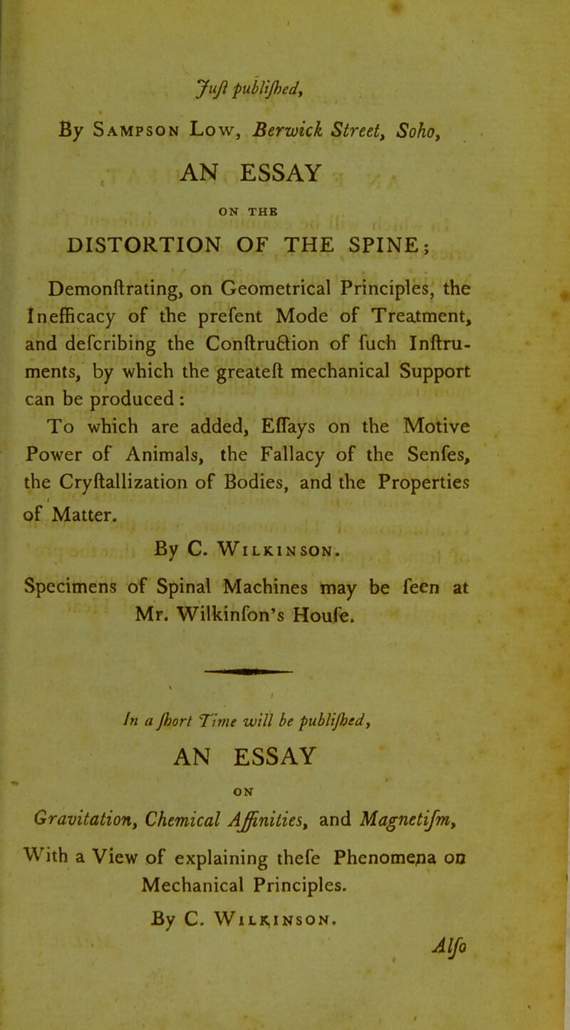 Juji publijhedy By Sampson Low, Berwick Street^ Soho, AN ESSAY ON THB DISTORTION OF THE SPINE; Demonftrating, on Geometrical Principles, the In efficacy of the prefent Mode of Treatment, and defcribing the Conftruftion of fuch Inftru- ments, by which the greateft mechanical Support can be produced: To which are added, Eflays on the Motive Power of Animals, the Fallacy of the Senfes, the Cryftallization of Bodies, and the Properties of Matter. By C. Wilkinson. Specimens of Spinal Machines may be feen at Mr. Wilkinfon's Houfe. fn a Jhort Time will be publijhed, AN ESSAY ON Gravitation, Chemical Affinities^ and Magnetijm, With a View of explaining thefe Phenomena oa Mechanical Principles. By C. WlLK,INSON. AIJq