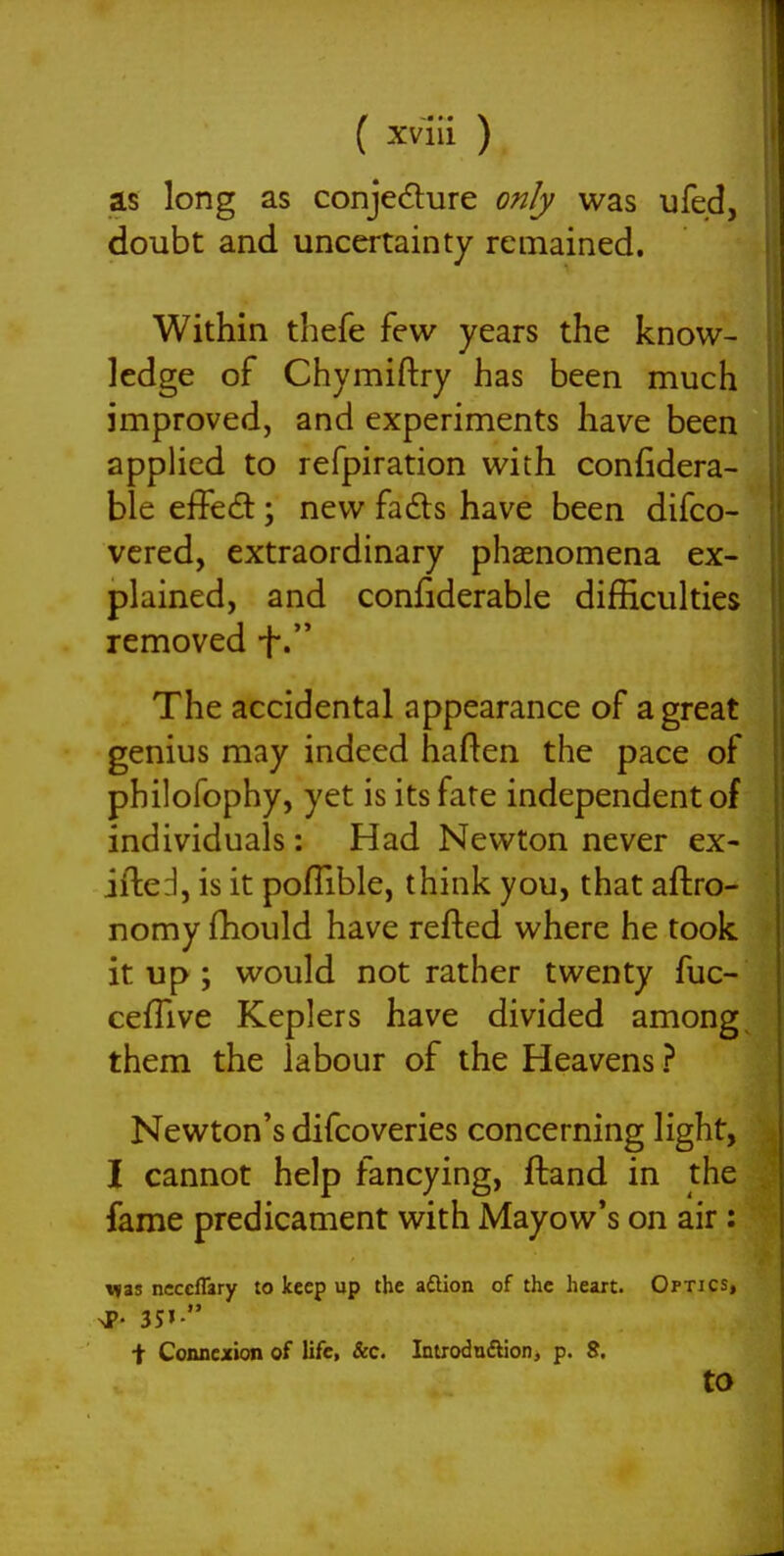 as long as conjedure only was ufed, doubt and uncertainty remained. Within thefe few years the know- ledge of Chymiftry has been much improved, and experiments have been applied to refpiration with confidera- ble effect; new fadls have been difco- vcred, extraordinary phaenomena ex- plained, and confiderable difficulties removed f. The accidental appearance of a great genius may indeed haften the pace of philofophy, yet is its fate independent of individuals; Had Newton never ex- ifted, is it pofTible, think you, that aftro- nomy fhould have refted where he took it up; would not rather twenty fuc- cefTive Keplers have divided among them the labour of the Heavens ? Newton's difcoveries concerning light, I cannot help fancying, ftand in the fame predicament with Mayow's on air: V(as ncccflary to keep up the aftion of the heart. Optics, ^P. 35' \ Conncjiion of life, &c. Iniroduftion, p. S. to