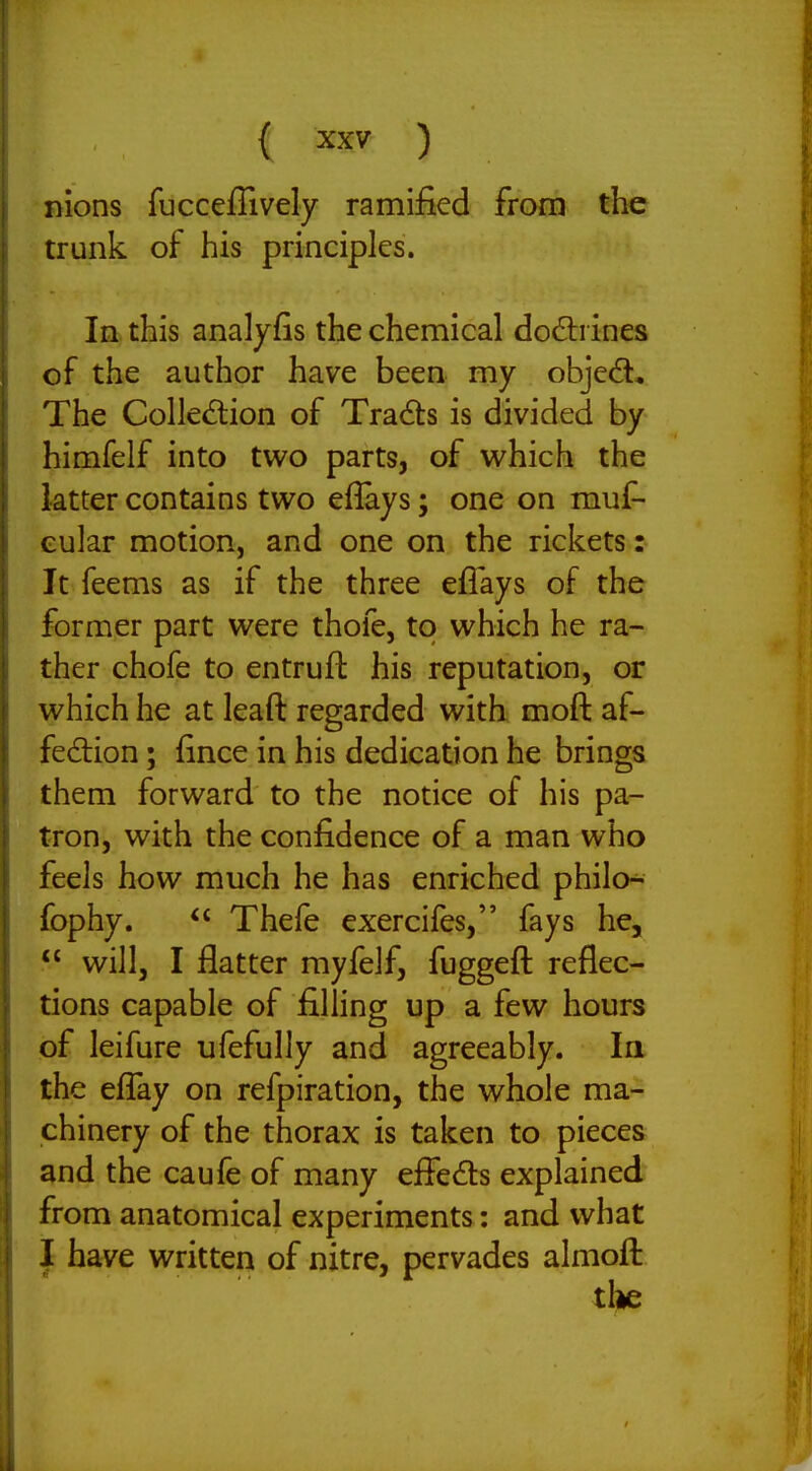 nions fucceflively ramified from the trunk of his principles. In this analyfis the chemical do6li ines of the author have been my objedl. The Colledlion of Tracts is divided by himfelf into two parts, of v^hich the latter contains two eflays; one on muf- Gular motion, and one on the rickets: It feems as if the three eflays of the former part were thofe, to which he ra- ther chofe to entruft his reputation, or which he at leaft regarded with moft af- fedion; fince in his dedication he brings them forward to the notice of his pa- tron, with the confidence of a man who feels how much he has enriched philo^ fophy.  Thefe exercifes, fays he,  will, I flatter myfelf, fuggeft reflec- tions capable of filling up a few hours of leifure ufefully and agreeably. In the eflTay on refpiration, the whole ma- chinery of the thorax is taken to pieces and the caufe of many effeds explained from anatomical experiments: and what I have written of nitre, pervades almofl: tl»e