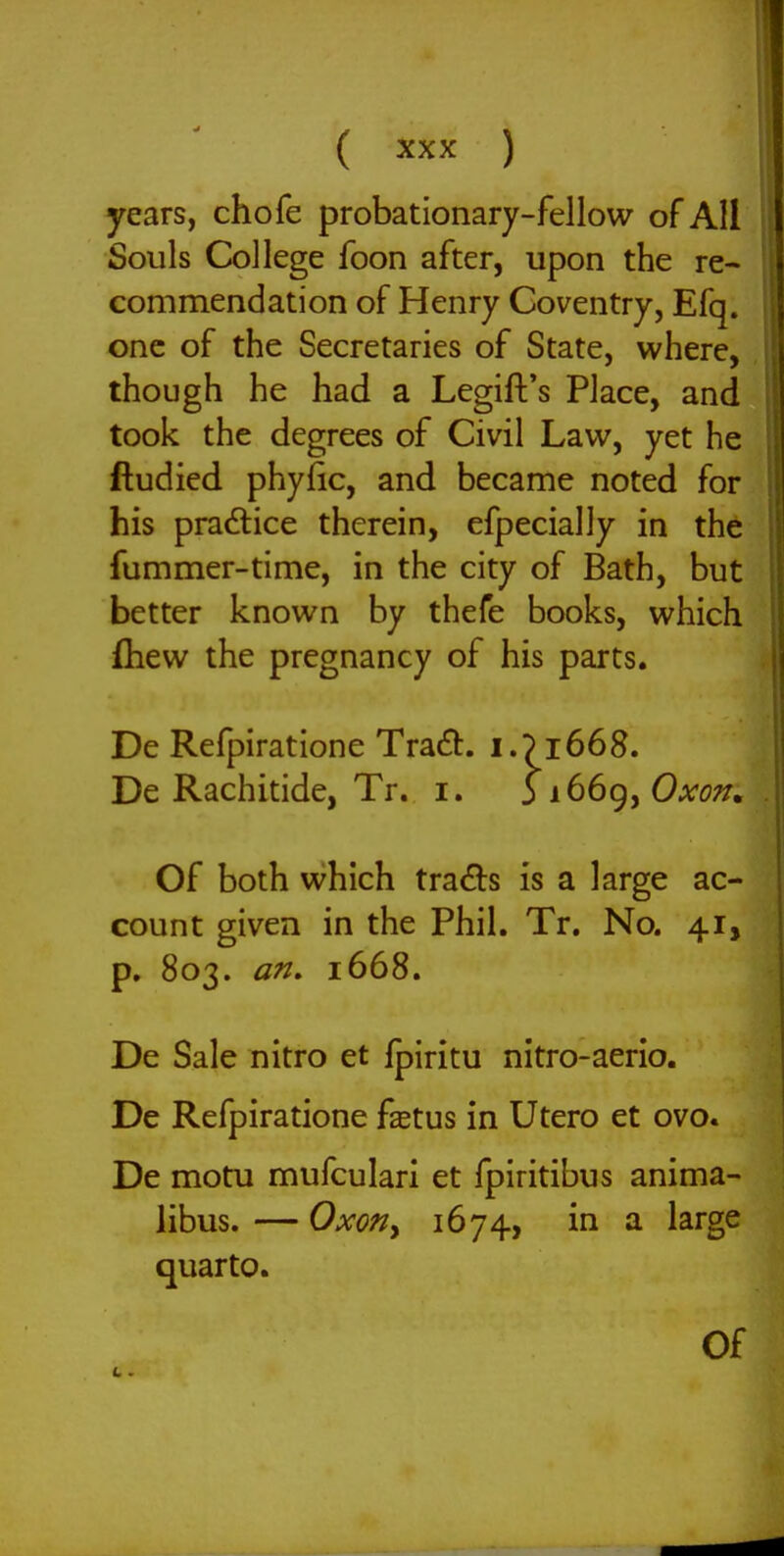 years, chofe probationary-fellow of All Souls College foon after, upon the re- commendation of Henry Coventry, Efq. one of the Secretaries of State, where, though he had a Legift's Place, and took the degrees of Civil Law, yet he ftudied phyfic, and became noted for his practice therein, efpecially in the fummer-time, in the city of Bath, but better known by thefe books, which fliew the pregnancy of his parts. De Refpiratione Tradt. i.J1668. De Rachitide, Tr. i. 3 i66g, Oato;^. Of both which tracts is a large ac- count given in the Phil. Tr. No. 41, p. 803. an, 1668. De Sale nitro et fpiritu nitro-aerio. De Refpiratione fstus in Utero et ovo. De motu mufculari et fpiritibus anima- libus. — Oxoriy 1674, in a large quarto. Of