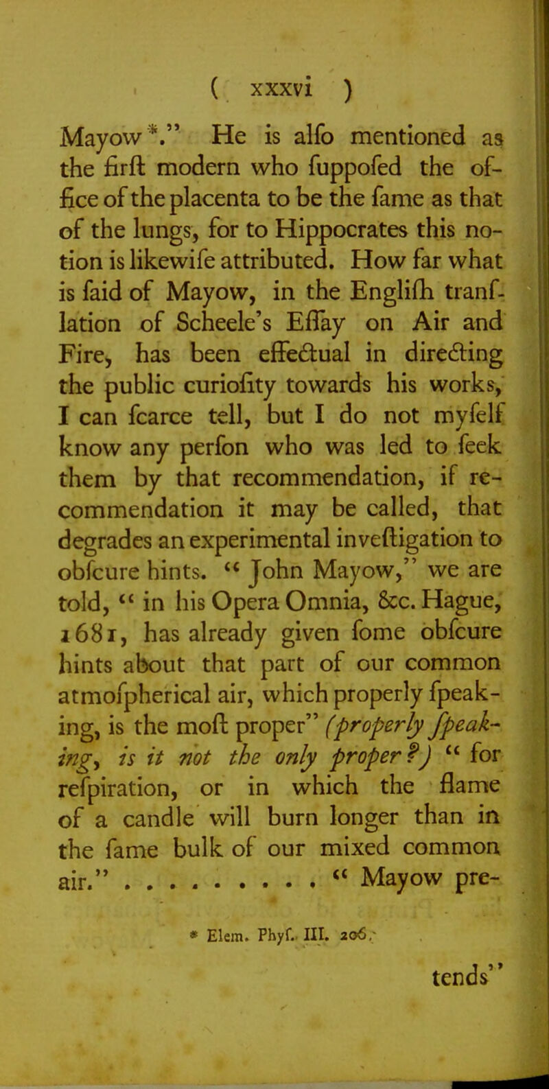 Mayow*. He is alfo mentioned as the firft modern who fuppofed the of- fice of the placenta to be the fame as that of the lungs, for to Hippocrates this no- tion is likewife attributed. How far what is faid of Mayow, in the Englifh tranf- lation of Scheele's Efiay on Air and Fire, has been effed:ual in diredling the public curiofity towards his works, I can fcarce tell, but I do not myfelf know any perfon who was led to feek them by that recommendation, if re- commendation it may be called, that degrades an experimental inveftigation to obfcure hints.  John Mayow, we are told, in his Opera Omnia, 8cc. Hague, 1681, has already given fome obfcure hints about that part of our common atmofpherical air, which properly fpeak- ing, is the moft proper (properly /peak- ing^ is it not the only proper f)  for refpiration, or in which the flame of a candle will burn longer than in the fame bulk of our mixed common air. Mayow pre- » Elem. Phyf.. III. 206, tends''