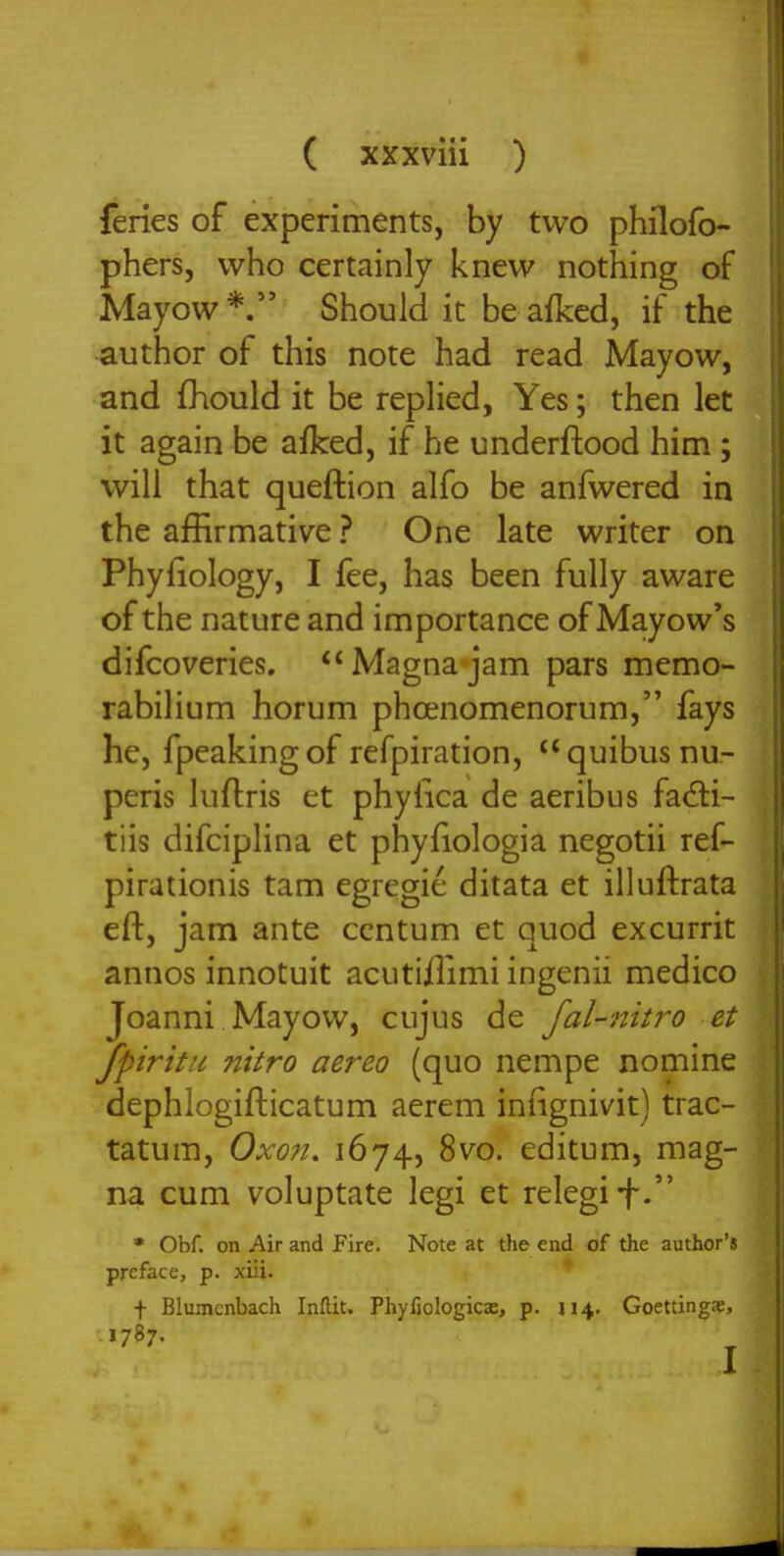 feries of experiments, by two phflofo- phersj who certainly knew nothing of Mayow*. Should it be afked, if the author of this note had read Mayow, and fhould it be replied, Yes; then let it again be afked, if he underftood him ; will that queftion alfo be anfwered in the affirmative ? One late writer on Phyfiology, I fee, has been fully aware of the nature and importance of Mayow's difcoveries. Magna jam pars memo- rabilium horum phcenomenorum, fays he, fpeakingof refpiration, quibusnu- peris luflris et phylica de aeribus fad:i- tiis difciplina et phyfiologia negotii ref- pirationis tam egregie ditata et illuftrata eft, jam ante centum et quod excurrit annos innotuit acutiilimi ingenii medico Joanni Mayow, cujus de fal-7titro et fpiritu nitro aereo (quo nempe nomine dephlogifticatum aerem infignivit) trac- tatum, Oxofi, 1674, 8m editum, mag- na cum voluptate legi et relegii-. • Obf. on Air and Fire. Note at tlie end of the author's preface, p. xiU. * f Blumcnbach Inftit. Phyfjologicae, p. 114. Goettingje, I