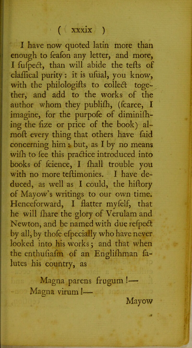 I have now quoted latin more than enough to feafon any letter, and more, I fulpedl, than will abide the tefts of claflical purity: it is ufual, you know, with the philologifts to colled toge- ther, and add to the works of the author whom they publifh, (fcarce, I imagine, for the purpofe of diminifli- ing the iize or price of the book) al- moft every thing that others have faid concerning himbut, as I by no means wifh to fee this pradice introduced into books of fcience, I {hall trouble you with no more teftimonies. I have de- duced, as well as I could, the hiftory of Mayow's writings to our own time. Henceforward, I flatter myfelf, that he will fhare the glory of Verulam and Newton, and be named with due refped: by all, by thofe efpecially who have never looked into his works; and that when the enthufiafm of an Engliftiman fa- lutes his country, as Magna parens frugum !— Magna virum!— Mayow