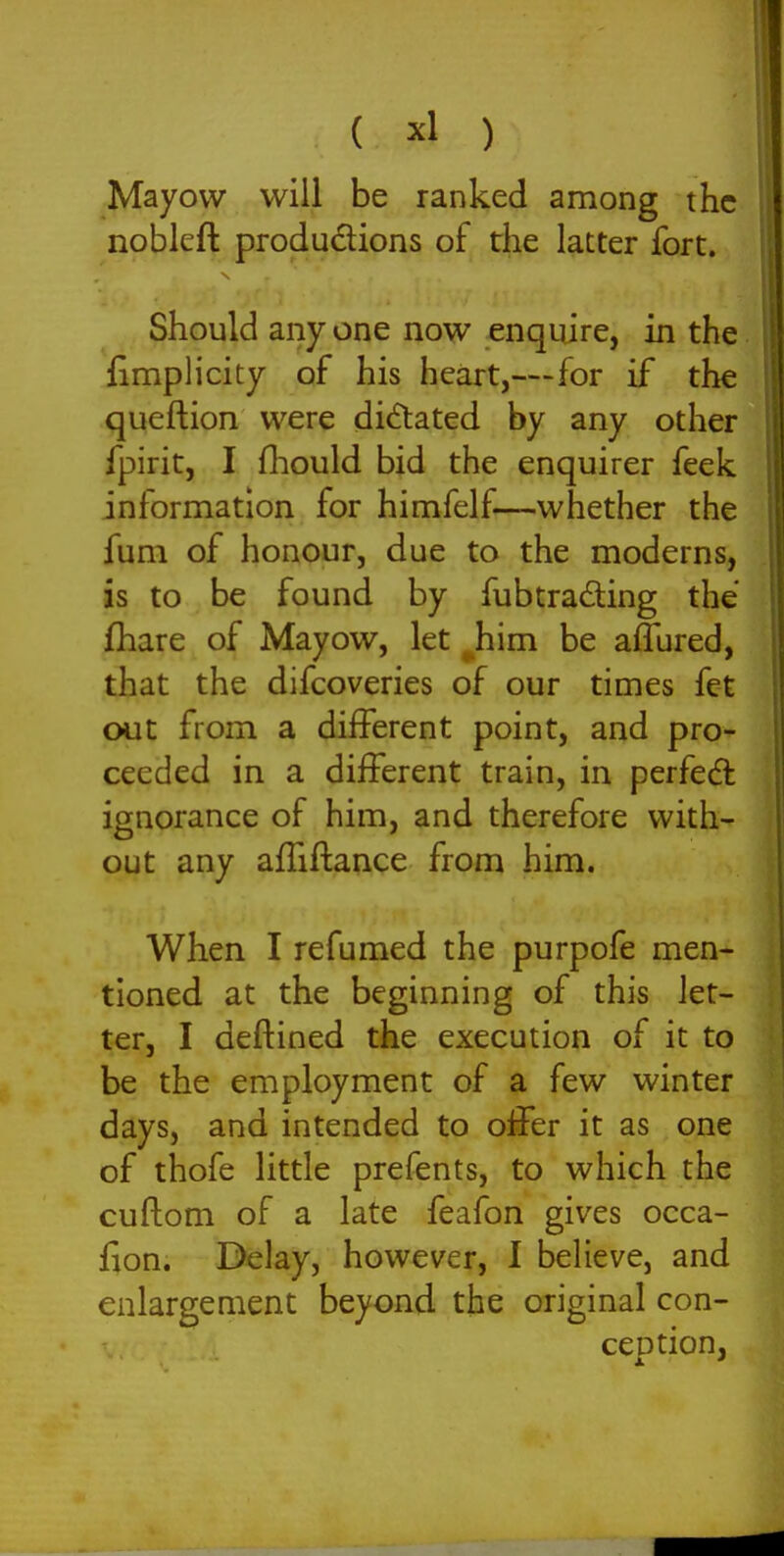 Mayow will be ranked among the noblcft produdions of the latter fort. Should any one now enquire, in the fimplicity of his heart,—for if the queftion were dictated by any other fpirit, I fliould bid the enquirer feek information for himfelf—whether the fum of honour, due to the moderns, is to be found by fubtradling the fliare of Mayow, let ^him be affured, that the difcoveries of our times fet out from a different point, and pro- ceeded in a different train, in perfedl ignorance of him, and therefore with- out any affiflance from him. When I refumed the purpofe men- tioned at the beginning of this let- ter, I deftined the execution of it to be the employment of a few winter days, and intended to oifer it as one of thofe little prefents, to which the cuftom of a late feafon gives occa- fion. Delay, however, I believe, and enlargement beyond the original con- cention,