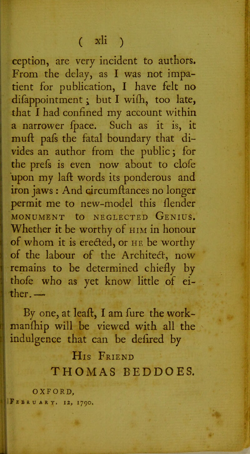 ception, are very incident to authors. From the delay, as I was not impa- tient for publication, I have felt no difappointment; but I wifli^ too late, that I had confined my account within a narrower fpace. Such as it is, it muft pafs the fatal boundary that di- vides an author from the public; for the prefs is even now about to clofe upon my laft words its ponderous and iron jaws: And circumftances no longer permit me to new-model this flender MONUMENT tO NEGLECTED GeNIUS. Whether it be worthy of him in honour of whom it is ereded, or he be worthy of the labour of the ArchitedV, now remains to be determined chiefly by thofe who as yet know little of ei- ther.— By one, at leaft, I am fure the work- manjfhip will be viewed with all the indulgence that can be defired by His Friend THOMAS BEDDOES. OXFORD, IFkbruary. 12, 1790.