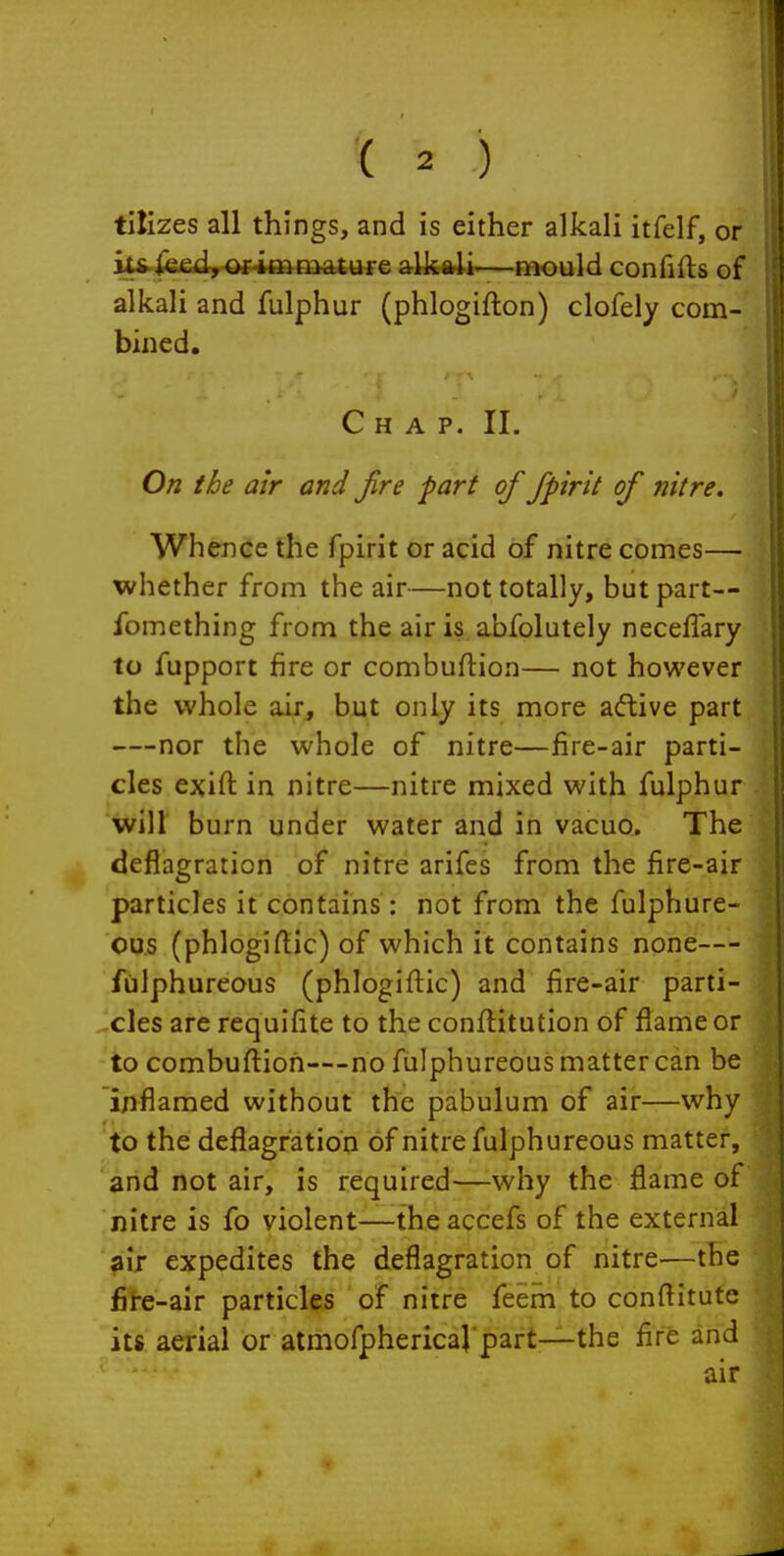 tilizes all things, and is either alkali itfelf, or kfi|e£d,-of-i»fnature alkali—naould confifts of alkali and fulphur (phlogifton) clofely com- bined. Chap. II. On the air and fire part of fpirit of nitre. Whence the fpirit or acid of nitre comes— whether from the air—not totally, but part— fomething from the air is abfolutely neceflary to fupport fire or combuftion— not however the whole air, but only its more a<ftive part —nor the whole of nitre—fire-air parti- cles exift in nitre—nitre mixed with fulphur will burn under water and in vacuo. The deflagration of nitre arifes from the fire-air particles it contains: not from the fulphure- ous (phlogiftic) of which it contains none— fulphureous (phlogiftic) and fire-air parti- xles are requifite to the conflitutlon of flame or to combuftioh—no fulphureous matter can be inflamed without the pabulum of air—why to the deflagration of nitre fulphureous matter, and not air, is required—why the flame of nitre is fo violent—the accefs of the external air expedites the deflagration of nitre—the fite-air particles of nitre feem to conflitute its aerial or atmofphericaj part—the fife and