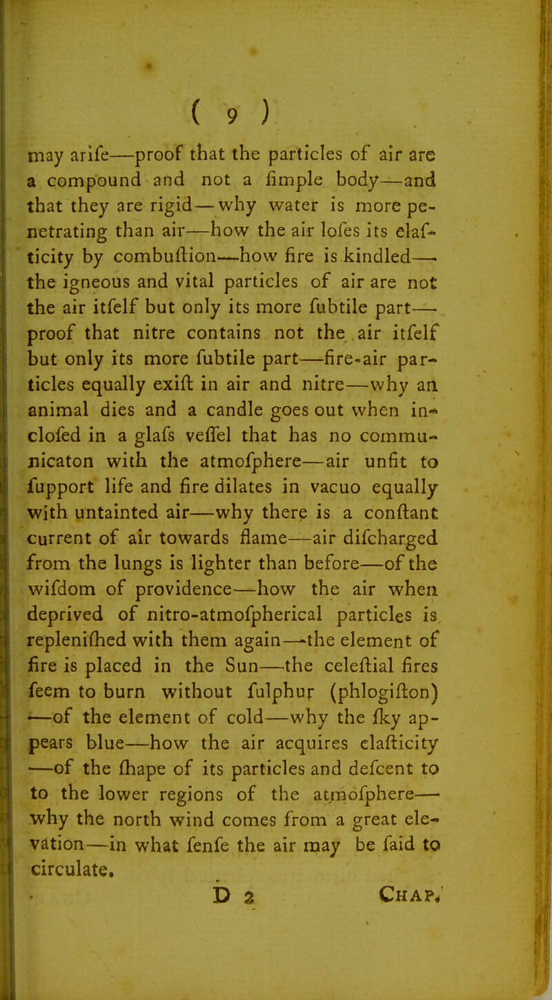 may arife—proof that the particles of air are a compound and not a fimple body—and that they are rigid—why water is more pe- netrating than air—how the air lofes its elaf* ticity by combuftion—how fire is kindled—. the igneous and vital particles of air are not the air itfelf but only its more fubtile part— proof that nitre contains not the air itfelf but only its more fubtile part—fire-air par- ticles equally exift in air and nitre—why an animal dies and a candle goes out when in* clofed in a glafs veffel that has no commu- uicaton with the atmofphere—air unfit to fupport life and fire dilates in vacuo equally with untainted air—why there is a conftant current of air towards flame—air difcharged from the lungs is lighter than before—of the wifdom of providence—how the air when deprived of nitro-atmofpherical particles is replenifhed with them again—-the element of fire is placed in the Sun—the celeftial fires feem to burn without falphur (phlogifton) —of the element of cold—why the Iky ap- pears blue—how the air acquires clafticity —of the fhape of its particles and defcent to to the lower regions of the atrnofphere— why the north wind comes from a great ele- vation—in what fenfe the air may be faid to circulate, b 2 Chap*