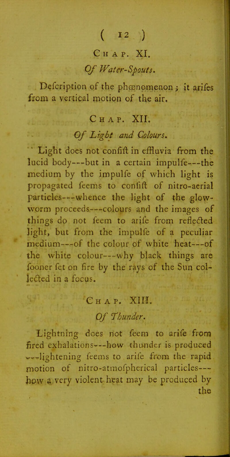 Chap. XI. Of Water-Spouts. Defcription of the phcenomenon ; it arifes from a vertical motion of the air. Chap. XII. Of Light and Colours, Light does not confift in effluvia from the lucid body—but in a certain impulfe—the medium by the impulfe of which light is propagated fecms to confift of nitro-acrial particles—whence the light of the glow- worm proceeds—colours and the images of things do not feem to arife from refleded light, but from the impulfe of a peculiar medium—of the colour of white heat—of the white colour—why black things are fooner fet on fire by the rays of the Sun col- jcdted in a focus. Chap. XIII. Of Thunder. Lightning does not feem to arife fronj fired exhalations-—how thu-nder is produced ^---lightening fcems to arife from the rapid motion of nitro-atmofpherical particles— how a very violent heat may be produced by