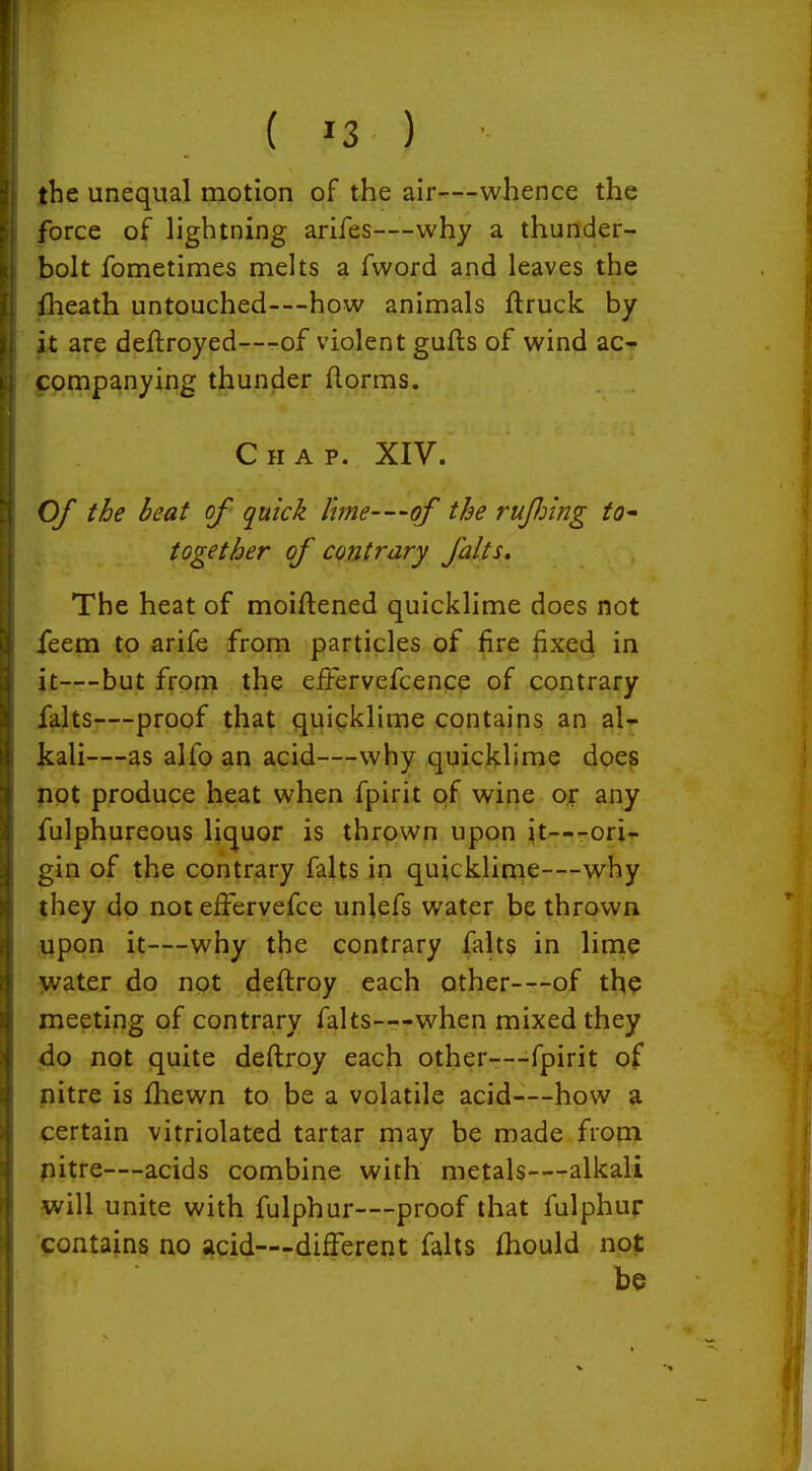 |he unequal motion of the air—whence the force of lightning arifes—-why a thunder- bolt fometimes melts a fword and leaves the iheath untouched—how animals ftruck by ft are deftroyed—of violent gufts of wind ac- j:ompanying thunder florms. Chap. XIV. Of the beat of quick lme-—of the rufiing tO' together of contrary falts. The heat of moiftened quicklime does not feem to arife from particles of fire fixed in jjt——but from the effervefcence of contrary falts—proof that quicklime contains an al- Jcali—as alfo an acid—why quicklime does pot produce heat when fpirit of wine ox any fulphureous liquor is thrown upon ^t—--orif gin of the contrary falts in quicklirne—why they do not effervefce unlefs water be thrown upon it—why the contrary fahs in linie ->vater do not deftroy each other—of tho meeting of contrary falts—when mixed they do not quite deftroy each other—-fpirit of nitre is fhewn to be a volatile acid—how a certain vitriolated tartar may be made from pitre—acids combine with metals—alkali will unite with fulphur—proof that fulphur contains no acid—different falts fhould not be