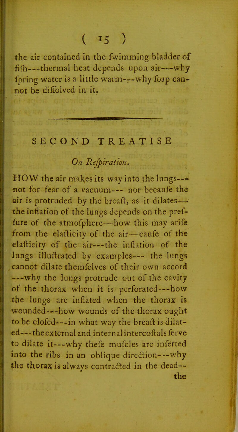 ( ^5 ) the air contained in the fwimming bladder of fiHi—thermal heat depends upon air—why fpring water is a little warm-r-why foap can- not be difTolved in it. SECOND TREATISE On Refpiration. HOW the air makes its way into the lungs— not for fear of a vacuum— nor becaufe the air is protruded by the breaft, as it dilates—' the inflation of the lungs depends on the pref- fure of the atmofphere—how this may arife from the elafticity of the air—caufe of the elafticity of the air—the inflation of the lungs illuftrated by examples— the lungs cannot dilate themfelves of their own accord —why the lungs protrude out of the cavity of the thorax when it is perforated—how the lungs are inflated when the thorax is wounded—how wounds of the thorax ought to be clofed—in what way the breaft is dilat- ed—-theexternal and internal intercoftals ferve to dilate it—why thefe mufcles are inferted into the ribs in an oblique diredion—why the thorax is always contracted in the dead—