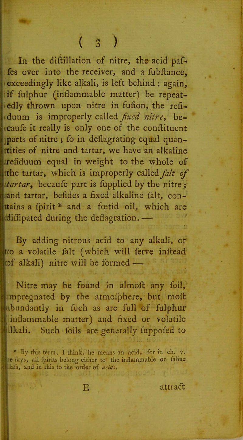 In the diftillation of nitre, the acid paf- fes over into the receiver, and a fubftance, exceedingly like alkali, is left behind: again, if fulphur (inflammable matter) be repeat- edly thrown upon nitre in fufion, the refi- duum is improperly called ^x-^^ nitre, be- caufe it really is only one of the conftituent parts of nitre j fo in deflagrating equal quan- tities of nitre and tartar, we have an alkaline refiduum equal in v^^eight to the whole of the tartar, which is improperly called fait of tartar^ becaufe part is fupplied by the nitre f and tartar, befides a fixed alkaline fait, con- tains a fpirit* and a fcetid oil, which are lifiipated during the deflagration.— By adding nitrous acid to any alkali, or o a volatile fait (which will ferve inflead f alkali) nitre will be formed — Nitre may be found in almoft any foil, mpregnated by the atmofphere, but moft ibundantly in fuch as are full of fulphur inflammable matter) and fixed or volatile Ukali. Such foils are generally fuppofed to • By this term, 1 think, he means an acid, for in ch. r. p fays, all fpirits belong either to the inflammable or faline als, and in this to tlie order of acids. E attract