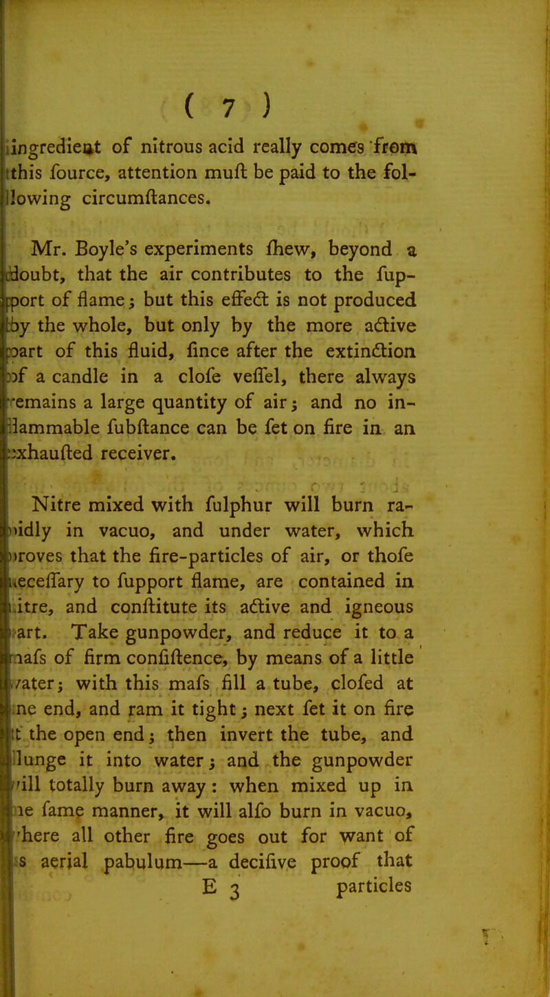 ingredieiit of nitrous acid really comes frem this fource, attention muft be paid to the fol- lowing circumftances. Mr. Boyle's experiments fhew, beyond a doubt, that the air contributes to the fup- Dort of flame j but this effedt is not produced jy the whole, but only by the more adtive Dart of this fluid, fince after the extindtion )f a candle in a clofe veflTel, there always emains a large quantity of air; and no in- iammable fubftance can be fet on fire in an :xhaufl:ed receiver. Nitre mixed with fulphur will burn ra- bidly in vacuo, and under water, which I roves that the fire-particles of air, or thofe eceffary to fupport flame, are contained in Itre, and confliitute its active and igneous Aft. Take gunpowder, and reduce it to a lafs of firm confidence, by means of a little Iter; with this mafs fill a tube, clofed at AC end, and ram it tight; next fet it on fire : the open end; then invert the tube, and lunge it into water j and the gunpowder ill totally burn away: when mixed up in le fame manner, it will alfo burn in vacuo, here all other fire goes out for want of s aerial pabulum—a decifive proof that E 3 particles