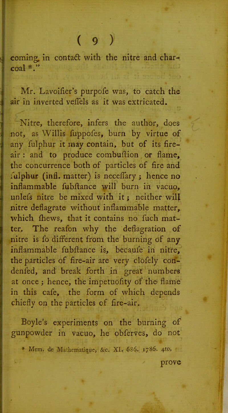coming, in contaft with the nitre and char- coal Mr. Lavoifier's purpofe was, to catch the air in inverted veffels as it was extricated. Nitre, therefore, infers the author, does not, as Willis fuppofes, burn by virtue of any fulphur it may contain, but of its fire- air : and to produce combuftion or flame, the concurrence both of particles of fire and fulphur (infl. matter) is necefiary ; hence no inflammable fubftance will burn in vacuo, unlefs nitre be mixed with it; neither wil^ nitre deflagrate without inflammable matter, which fhews, that it contains no fuch mat- ter. The reafon why the deflagration of nitre is fo different from the burning of any inflammable fubftance is, becaufe in nitre, the particles of fire-air are very clofely con- denfed, and break forth in great numbers at once ; hence, the impetuofity of the flame in this cafe, the form of which depends chiefly on the particles of fire-air. Boyle's experiments on the burning of gunpowder in vacuo, he obferves, do not ♦ * Mem. de Mathematique, Sec. XI. 686. 1786. 4to. prove