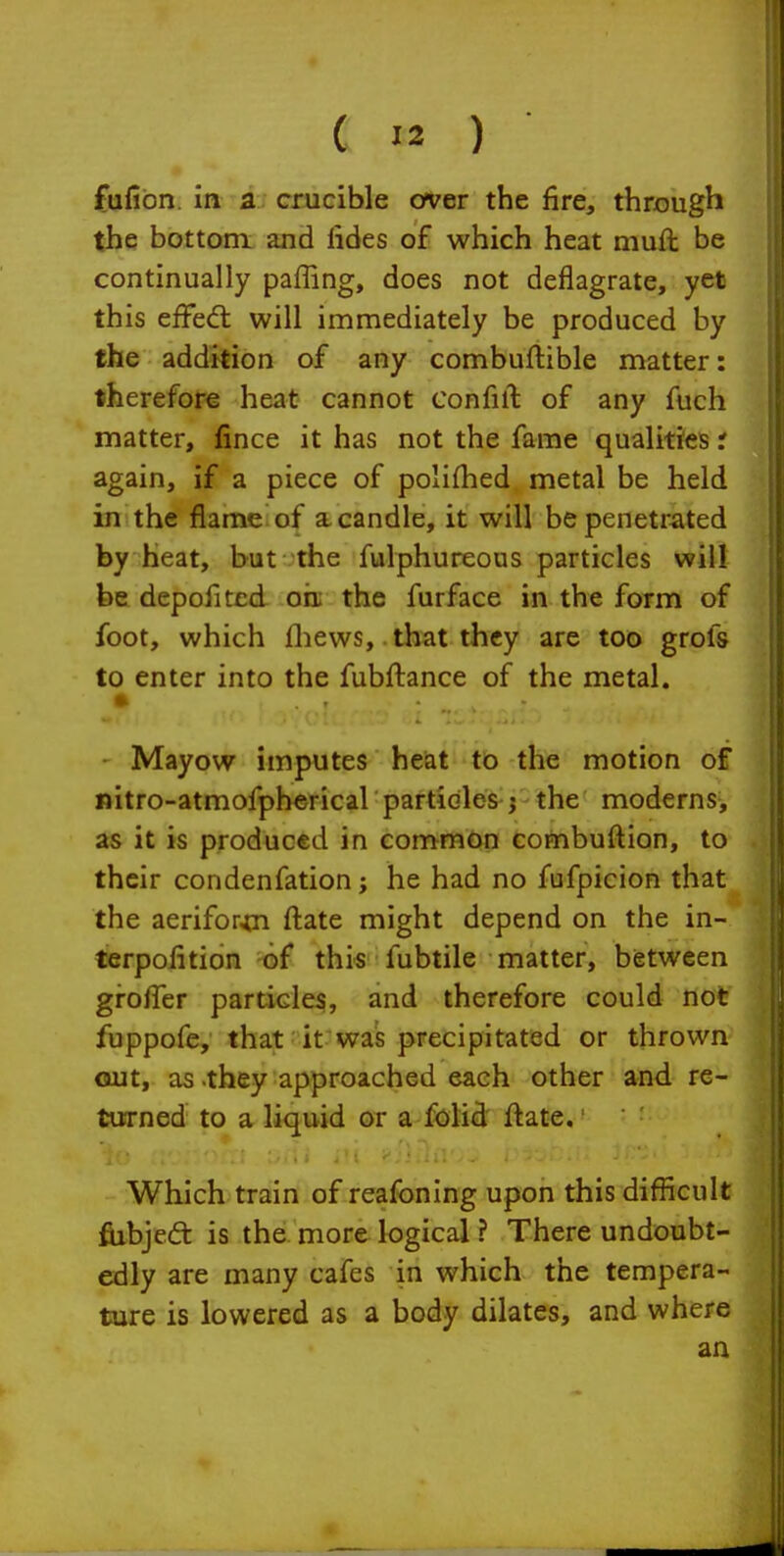 fufibn. in i. crucible cfver the fire, through the bottom and fides of which heat muft be continually paffing, does not deflagrate, yet this effe<fl will immediately be produced by the addition of any combuftible matter: therefore heat cannot confift of any fuch matter, fince it has not the fame qualities t again, if a piece of polifhed metal be held in the flame of a candle, it will be penetrated by heat, but the fulphureous particles will be depofited oh; the furface in the form of foot, which fliews, that they are too grofs to enter into the fubftance of the metal, Mayow imputes heat to the motion of nitro-atmofpherical particles j the moderns, as it is produced in common combuftion, to their condenfation j he had no fufpicion that the aerifor^n ftate might depend on the in- terpofition of this fubtile matter, between gro/Ter particle^, and therefore could not fuppofe, that it was precipitated or thrown out, as-they approached each other and re- turned to a liquid or a folid ftate.' Which train of reafbning upon this difiicult fiibjeft is the more logical ? There undoubt- edly are many cafes in which the tempera- ture is lowered as a body dilates, and where an