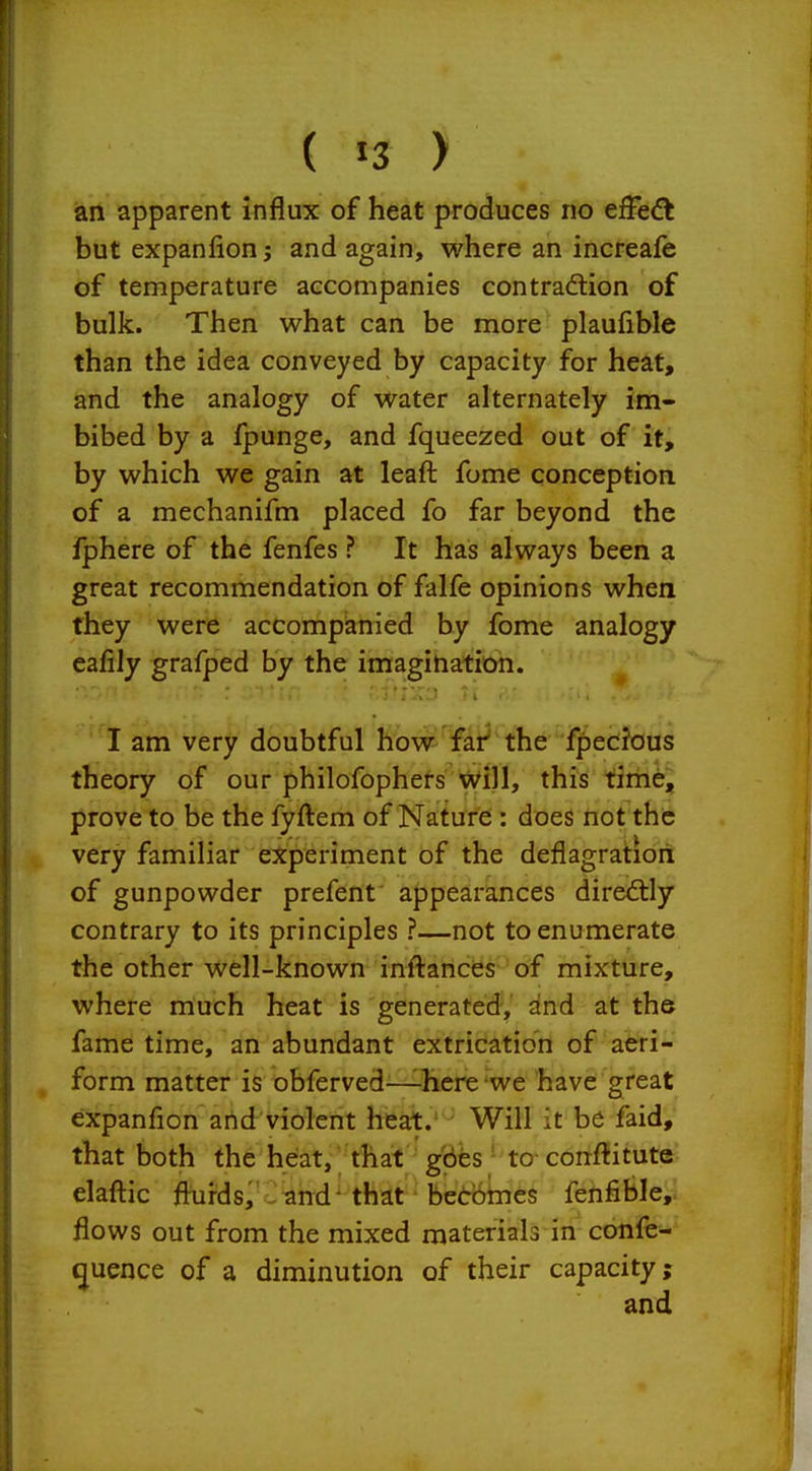 ( J3 > an apparent influx of heat produces no efFe^t but expanfion; and again, where an increafe of temperature accompanies contradlion of bulk. Then what can be more plaufible than the idea conveyed by capacity for heat, and the analogy of water alternately im- bibed by a fpunge, and fqueezed out of it, by which we gain at leaft fome conception of a mechanifm placed fo far beyond the fphere of the fenfes ? It has always been a great recommendation of falfe opinions when they were accompanied by fome analogy eafily grafped by the imagination. I am very doubtful how far the fpecfous theory of our philofophers Will, this time, prove to be the fyftem of Naturei: does not the very familiar experiment of the deflagration of gunpowder prefent appearances diredtly contrary to its principles ?—not to enumerate the other well-known inftances- of mixture, where much heat is generatedy ^r^d at th& fame time, an abundant extrication of aeri- form matter is obferved—^hcre we have great expanfion arid violent heat.' ' Will it be faid, that both the heat, that gbbs ' to- conftitute elafl:ic fluids, .and that becomes fenfible, flows out from the mixed materials in confe- ^uence of a diminution of their capacity;