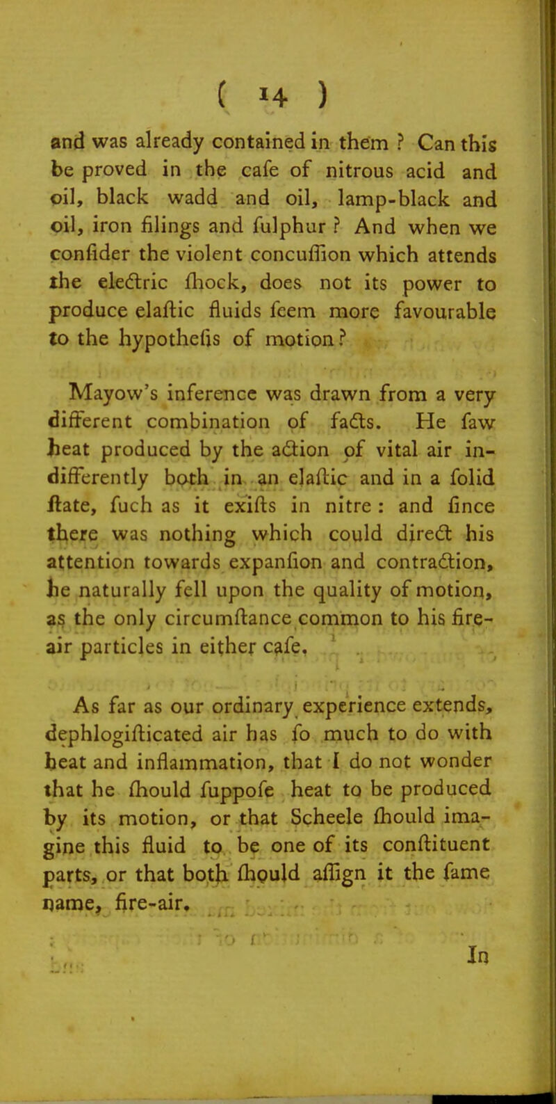 and was already contained in them ? Can this be proved in the cafe of nitrous acid and pi], black wadd and oil, lamp-black and oil, iron filings and fulphur ? And when we confider the violent concuffion which attends the eledtric fliock, does not its power to produce elaftic fluids feem more favourable to the hypothefis of motion ? Mayow's inference was drawn from a very different combination of fadts. He faw heat produced by the adion of vital air in- differently both in. an elaflic and in a folid Hate, fuch as it exifls in nitre : and fince there was nothing which could diredl his attention towards expanfion and contradlion, he naturally fell upon the quality of motion, a;; the only circumflance common to his fire- air particles in either c^fe, As far as our ordinary experience extends, dephlogifticated air has fo much to do with beat and inflammation, that I do not wonder that he fhould fuppofe heat to be produced by its motion, or that Scheele fhould ima- gine this fluid to be one of its conflituent parts, or that both fhguld afTign it the fame qaoje, fire-air. In