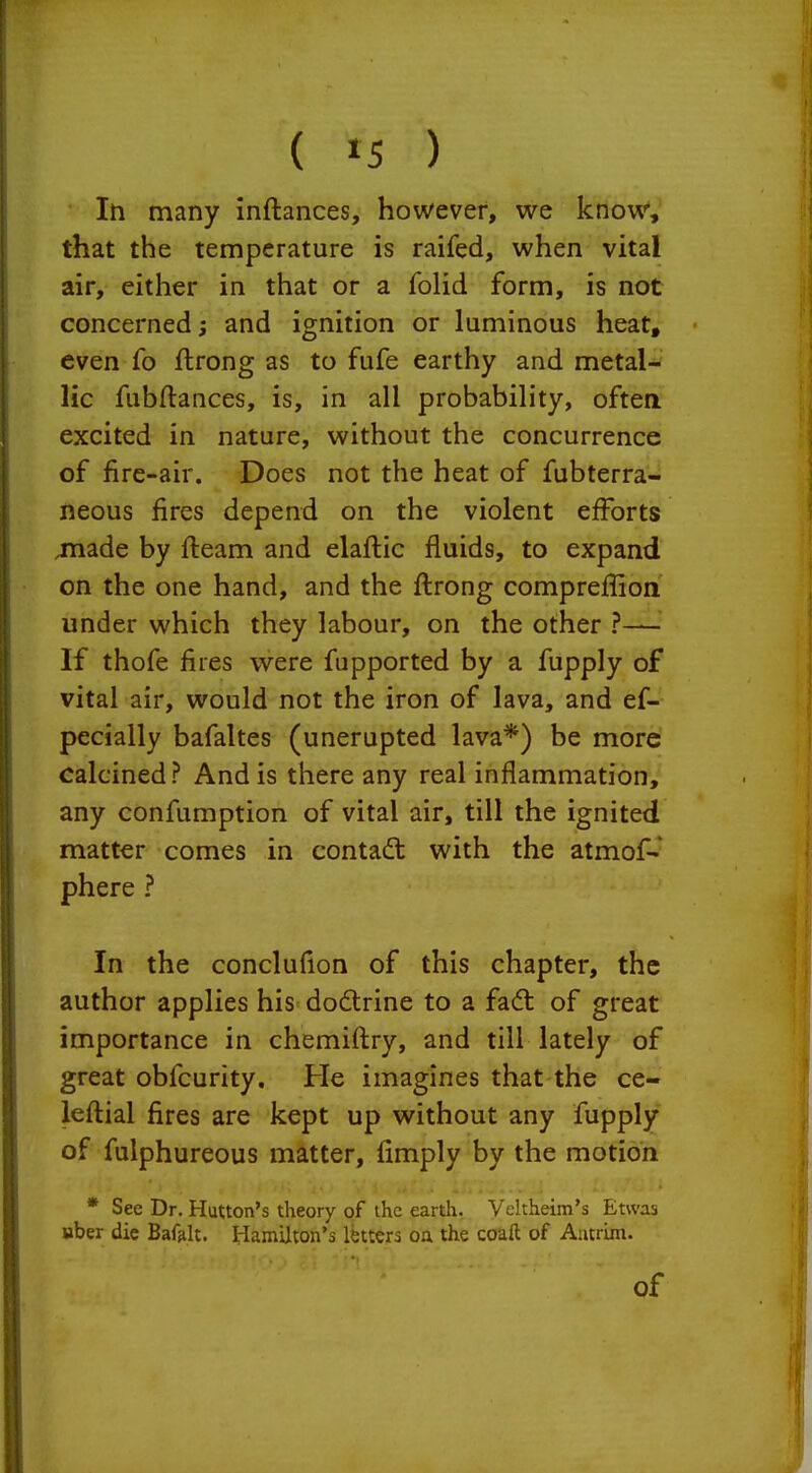 ( »5 ) In many inftances, however, we know, that the temperature is raifed, when vital air, either in that or a folid form, is not concerned; and ignition or luminous heat, even fo ftrong as to fufe earthy and metal*' lie fubftances, is, in all probability, often excited in nature, without the concurrence of fire-air. Does not the heat of fubterra- neous fires depend on the violent efforts jnade by fleam and elaflic fluids, to expand on the one hand, and the flrong compreflioii under which they labour, on the other ?— If thofe fires were fupported by a fupply of vital air, would not the iron of lava, and es- pecially bafaltes (unerupted lava*) be more calcined? And is there any real inflammation, any confumption of vital air, till the ignited matter comes in contadt with the atmof- phere ? In the concluflon of this chapter, the author applies his do6trine to a fadt of great importance in chemiflry, and till lately of great obfcurity. He imagines that the ce- leflial fires are kept up without any fupply of fulphureous matter, Amply by the motion * See Dr. Hutton's theory of the earth. Vcltheiin's Etwas uber die Baf^lt. Hamilton's Ibttcra oa the coaft of Antrim. of