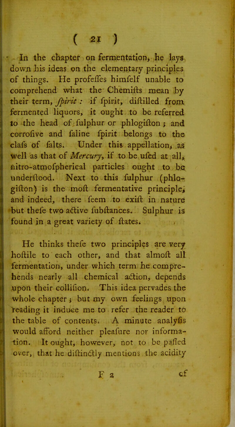 In the cbaptet on fermentation, he lays down his ideas on the elementary principles of things. He profefTes himfelf unable to comprehend what the Chemifts mean by their term, fpirk : if fpirit, diftilled from fermented liquors, it ought to be referred to -the head of: fulphur or phlogifton ; and corrofivc and faline fpirit belongs to th© clafs of falts. Under this appellation, as Well as that of Mercury, if to be ufed at all, nitro-atmofpherical particles ought to be underftood. Next to this fulphur (phlo- gifton) is the moft fermentative principle^ and indeed, there feem to exid in nature »but thefe two adive fubftances. Sulphur is found in a great variety of ftates* He thinks thefe two principles are very hoftile to each other, and that almoft all fermentation, under which term he compre- hends nearly all chemical adion, depends cUpon their collifion* This idea pervades the whole chapter j but my own feelings upon heading it induce me to refer the reader to the table of contents* A minute analyfis would afford neither pleafure nor informa- tion. It ought, however, not to be pafled -over, that he diftindly mentions the acidity F 3 cf