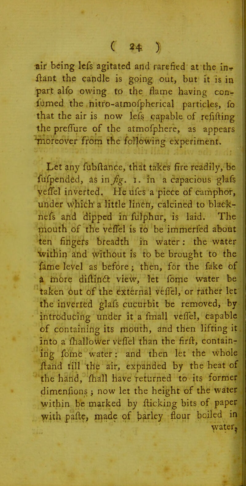 1 I ( 24 J •air being lefs agitated and rarefied at the in* Jftant the candle is going out, but it is in part alfo owing to the flame having conr- fumed the nitro-atmorpherical particles, fo that the air is now lefs capable of refifting the prelTure of the atmofphere, as appears ■^noreover frorri the following experiment. JLct any fubftance, thit takes fire readily, be 'fufpended, as inj%. i. in a capacious glafs yeffel inverted. He ufes a piece of camphor, under which a little linen, calcined to black- hefs and dipped in fulphur, is laid. The 'iiiouth of the vefTel is to be immerfed about 'ten fingefs breadth in water: the water within and without is to be brought to the fame level as before; then, for the fake of ^ more diflinft view, let forjie water be 'taken but of the external veiTel, or rather let the inverted glafs cucurbit be removed, by introducing under it a fmall vefTel, capable of containing its mouth, and then lifting it, into a fhallower vefTel than the firft, containr ing fdme water: and then let the whoU fiand till the air, expanded by the heat of || the hand, fhall have returned to its former dimenfions; now let the height of the water within be marked by flicking bits of paper with paftc, made of t>frley flour boiled in water.