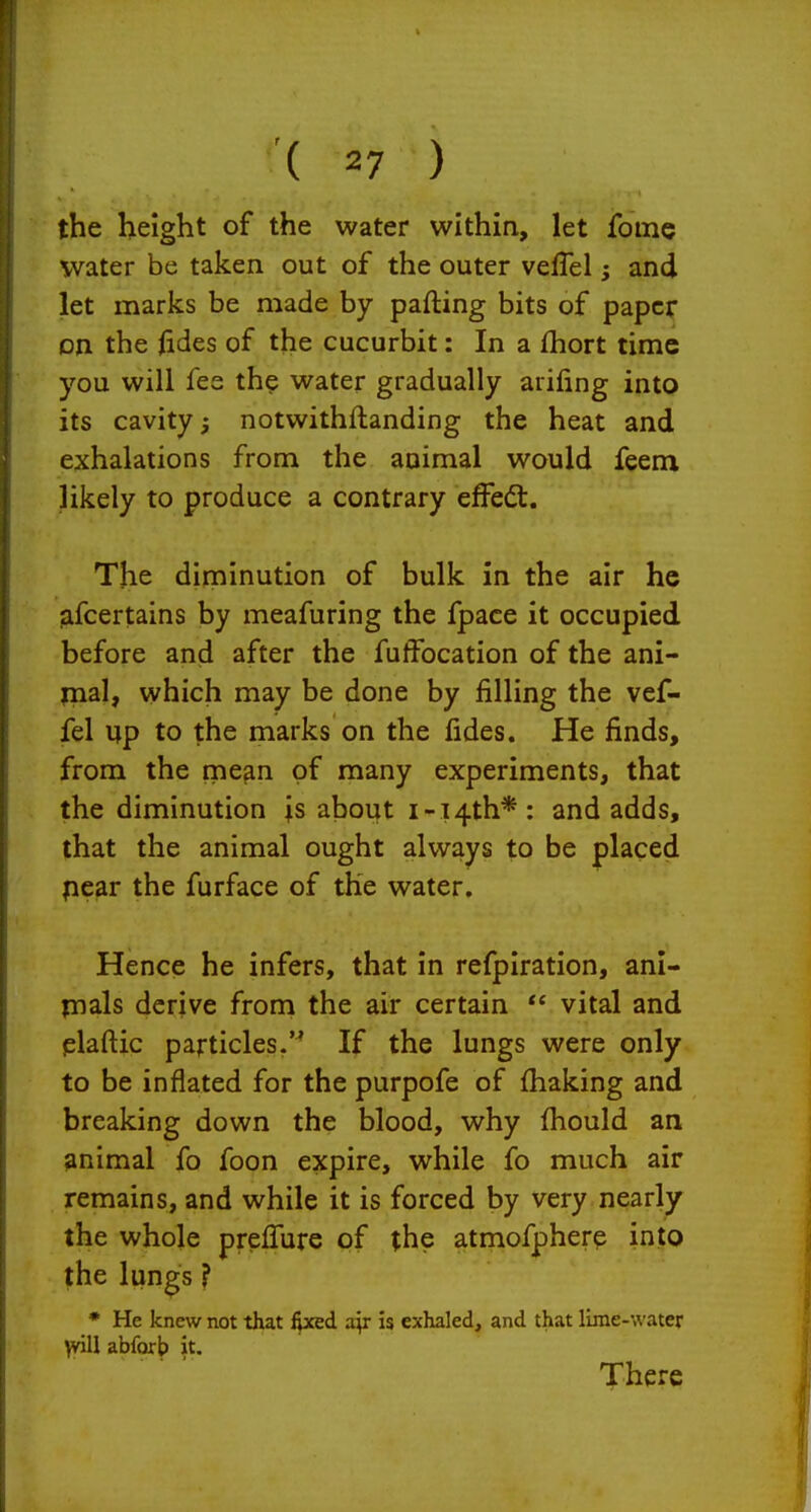 the height of the water within, let fome water be taken out of the outer vefTel; and let marks be made by parting bits of paper on the ftdes of the cucurbit: In a fhort time you will fee the water gradually arifing into its cavity notwithftanding the heat and exhalations from the animal would feenx likely to produce a contrary effect. The diminution of bulk in the air he jifcertains by meafuring the fpace it occupied before and after the fuffocation of the ani- jnal, which may be done by filling the vef- fel up to the marks on the fides. He finds, from the mean of many experiments, that the diminution is about i-i4th* : and adds, that the animal ought always to be placed pear the furface of the water. Hence he infers, that in refpiration, ani- jnals derive from the air certain  vital and plaftic particles. If the lungs were only to be inflated for the purpofe of fhaking and breaking down the blood, why fhould an animal fo foon expire, while fo much air remains, and while it is forced by very nearly the whole prelTure of the atmofpherp into the lun^s ? • He knew not that fixed a^r is exhaled, and that lime-water \viU abforb it. There