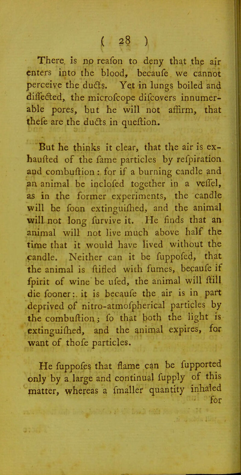 There, is np reafon to deny that th.e air enters into the blood, becaufe we cannot perceive the dufts. Yet in lungs boiled and differed, the microfcope difcovers innumer- able pores, but he will not affirm, that thefe are the duds in queflion. But he thinks it clear, that the air is ex- haufted of the fame particles by refpiration and combuftion: for if a burning candle and an animal be inclofed together in a vefTel, as in the former experiments, the candle will be foon extinguiljhed, and the animal will not long furvive it. He finds that an animal will not live much above half the time that it would have lived without the candle. Neither can it be fuppofed, that the animal is ftifled with fumes, becaufe if fpirit of wine be ufed, the animal will ftill die fooner:. it is becaufe the air is in pait deprived of nitro-atmofpherical particles by the combuftion; fo that both the light is cxtinguiflied, and the animal expires, for want of thofe particles. He fuppofes that flame can be fupported only by a large and continual fupply of this matter, whereas a fmaller quantity inhaled ■ for