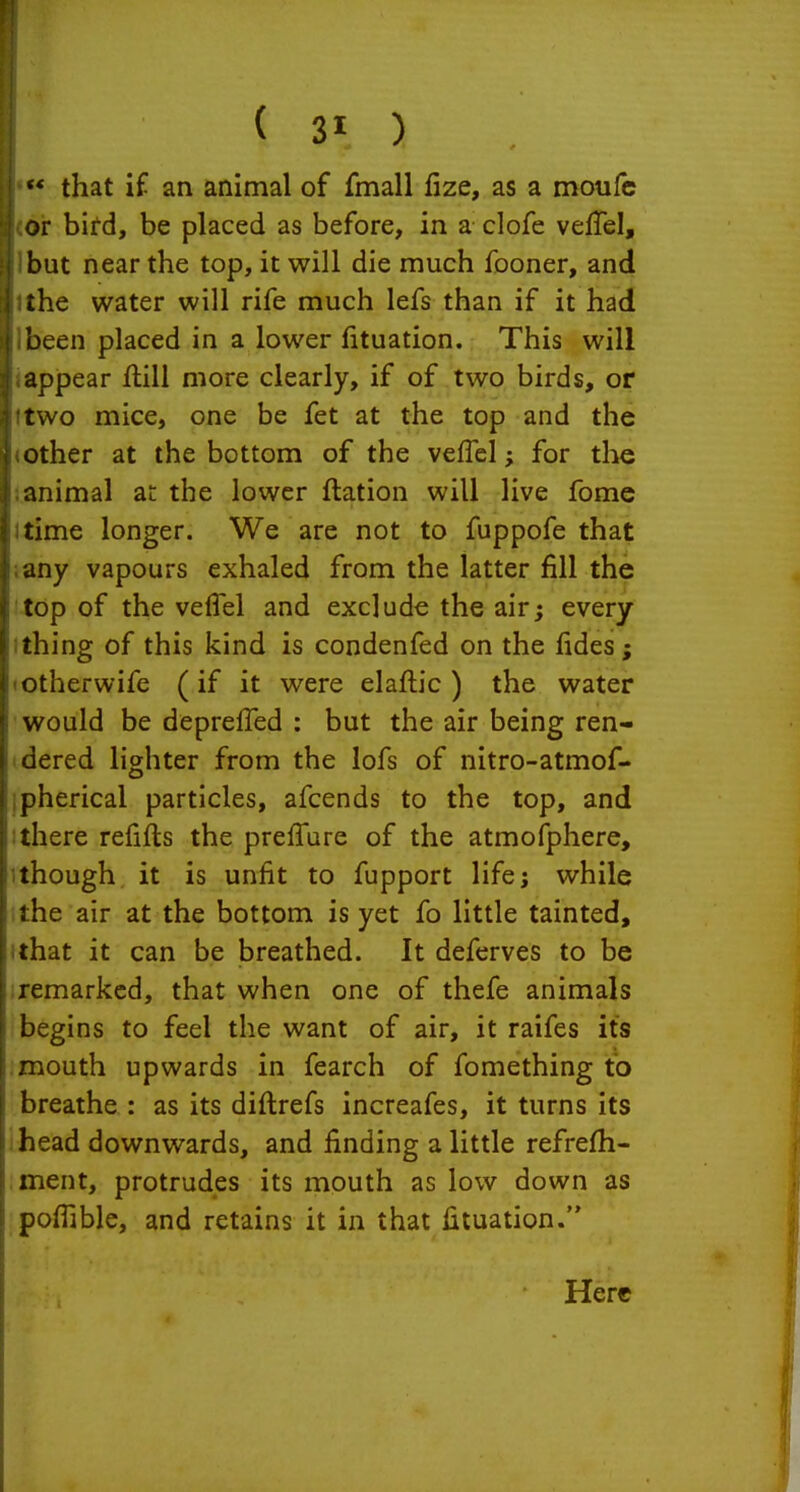  that if an animal of fmall fize, as a motifc or bifd, be placed as before, in a clofe veffel, but near the top, it will die much fooner, and the water will rife much lefs than if it had been placed in a lower fituation. This will appear flill more clearly, if of two birds, or two mice, one be fet at the top and the other at the bottom of the veflel; for the animal at the lower ftation will live fomc time longer. We are not to fuppofe that any vapours exhaled from the latter fill the top of the veffel and exclude the air; every thing of this kind is condenfed on the fides; otherwife (if it were elaflic ) the water would be deprefTed : but the air being ren- dered lighter from the lofs of nitro-atmof- pherical particles, afcends to the top, and there reiifts the prefTure of the atmofphere, though it is unfit to fupport life; while :he air at the bottom is yet fo little tainted, that it can be breathed. It deferves to be remarked, that when one of thefe animals begins to feel the want of air, it raifes its mouth upwards in fearch of fomething to breathe : as its diflrefs increafes, it turns its head downwards, and finding a little refrefh- ment, protrudes its mouth as low down as pofiible, and retains it in that fituation.