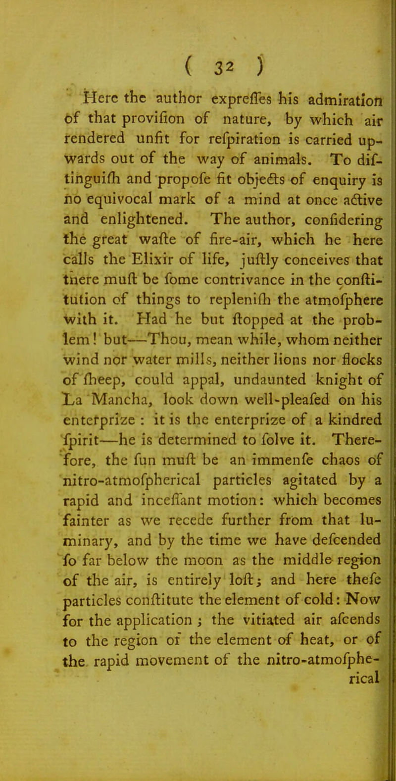  Here the author expreffes his admiration tf that provifion of nature, by which air rendered unfit for refpiration is carried up- wards out of the way of animals. To dif- tinguifli and propofe fit objefts of enquiry 13 ho equivocal mark of a mind at once aftive and enlightened. The author, confidering the great wafte of fire-air, which he here calls the Elixir of life, juftly conceives that tnere muft be fome contrivance in the confti- tution of things to replenifh the atmofphere with it. Had he but flopped at the prob- lem ! but—Thou, mean while, whom neither wind nor water mills, neither lions nor flocks of fheep, could appal, undaunted knight of La Mancha, look down well-pleafed on his entefprize : it is the enterprize of a kindred Ipirit—he is determined to folve it. There- fore, the fun muft be an immenfe chaos of nitro-atmofpherical particles agitated by a rapid and incefiant motion: which becomes fainter as we recede further from that lu- minary, and by the time we have defcended fo far below the moon as the middle region of the air, is entirely loft; and here thefe particles conftltute the element of cold: Now for the application ; the vitiated air afcends to the region of the element of heat, or of the rapid movement of the nitro-atmofphe-