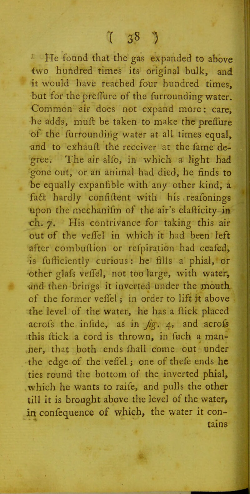 '{ 3 8 -) He found that the gas expanded to above two hundred times its original bulk, and it would have reached four hundred times, but for ihepreflure of the furrounding water. Common air does not expand more: care, he adds, muft be taken to make the prefTure of the furroundiiig water at all times equal, •and to exhauft the receiver at the fame de- gree. The air alfo, in which a light had gone out, or an animal had died, he finds to be equally expanfible with any other kind, a faft hardly confiftent with his reafonings upon the mechanifm of the air's elafticity in ch. 7. His contrivance for taking this air out of the veffel in which it had been left after combuftion or refpiration had ceafed, is fufficiently curious: he fills a phial, or -other glafs veflel, not too large, with water, and then brings it inverted under the mouth of the former vefTel; in order to lift it above the level of the water, he has a flick placed acrols the infide, as in Jig. 4, and acrofs this ftick a cord is thrown, in fuch a man- ner, that both ends fhall come out under the edge of the veflcl j one of thefe ends he ties round the bottom of the inverted phial, which he wants to raife, and pulls the other till it is brought above the level of the water, in confequence of which, the water it con- tains