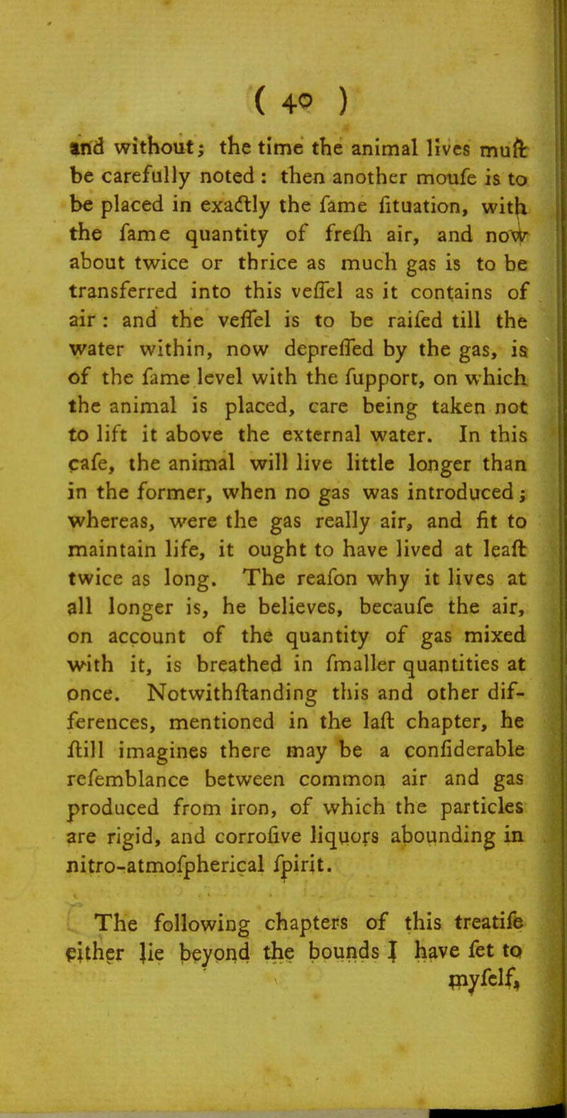 trtd without J the time the animal lives muft be carefully noted : then another moufe is to be placed in exadtly the fame fituation, wit^ the fame quantity of frefli air, and no^ about twice or thrice as much gas is to be transferred into this vefTel as it contains of air: and the veffel is to be raifed till the water within, now depreffed by the gas, ia of the fame level with the fupport, on which the animal is placed, care being taken not to lift it above the external water. In this cafe, the animal will live little longer than in the former, when no gas was introduced; whereas, were the gas really air, and fit to maintain life, it ought to have lived at leaft twice as long. The reafon why it lives at all longer is, he believes, becaufc the air, on account of the quantity of gas mixed with it, is breathed in fmaller quantities at once. Notwithftanding this and other dif- ferences, mentioned in the laft chapter, he flill imagines there may be a confiderable refemblance between common air and gas produced from iron, of which the particles are rigid, and corrofive liquors abounding in. nitro-atmofpherical fpirit. The following chapters of this treatife either }ie beyond the bounds } have fet to