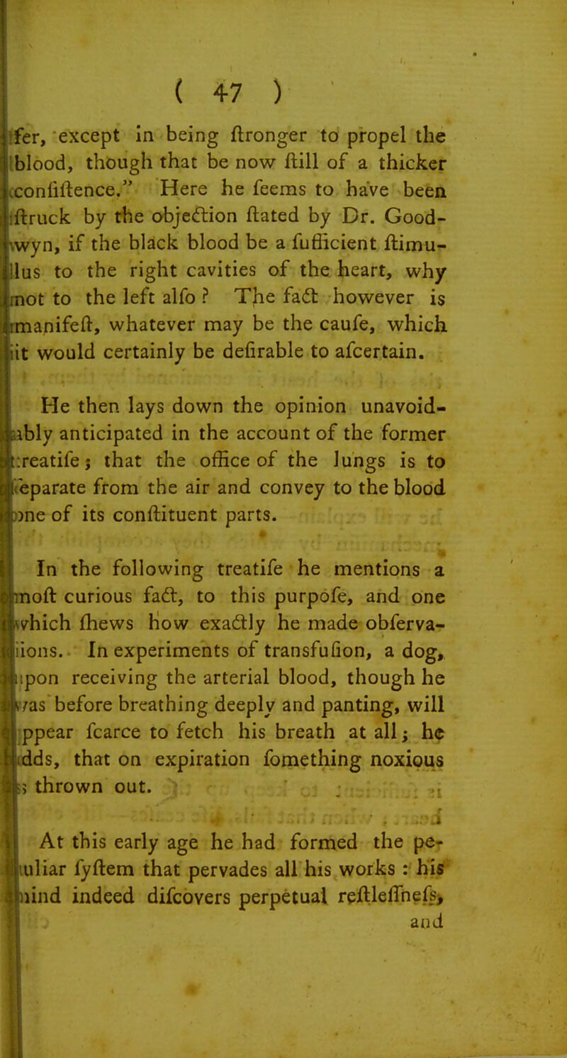 I i \ ( 47 ) j fer, except in being flronger to propel the blood, though that be now ftill of a thicker Aconlirtence. Here he feems to have been •ftruck. by rhe objeftion ftated by Dr. Good- ■wyn, if the black blood be a fufficient ftimu- 1 ilus to the right cavities of the heart, why I mot to the left alfo ? The fadt however is iimanifeft, whatever may be the caufe, which jiit would certainly be defirable to afcertain. iHe then lays down the opinion unavoid- ably anticipated in the account of the former t:reatifej that the office of the lungs is to ciireparate from the air and convey to the blood ?3o)ne of its conftituent parts. I 1 fj In the following treatife he mentions a cbnoft curious fadt, to this purpofe, and one litwhich fhews how exadly he made obferva- li'iions. In experiments of transfufion, a dog, ihipon receiving the arterial blood, though he i uas before breathing deeply and panting, will :| ppear fcarce to fetch his breath at all; he b dds, that on expiration fomething noxious thrown out. 1 \\ At this early age he had formed the per i l uliar fyftem that pervades all his works : hl«l* iSiiind indeed difcovers perpetual reftleffnefs) and