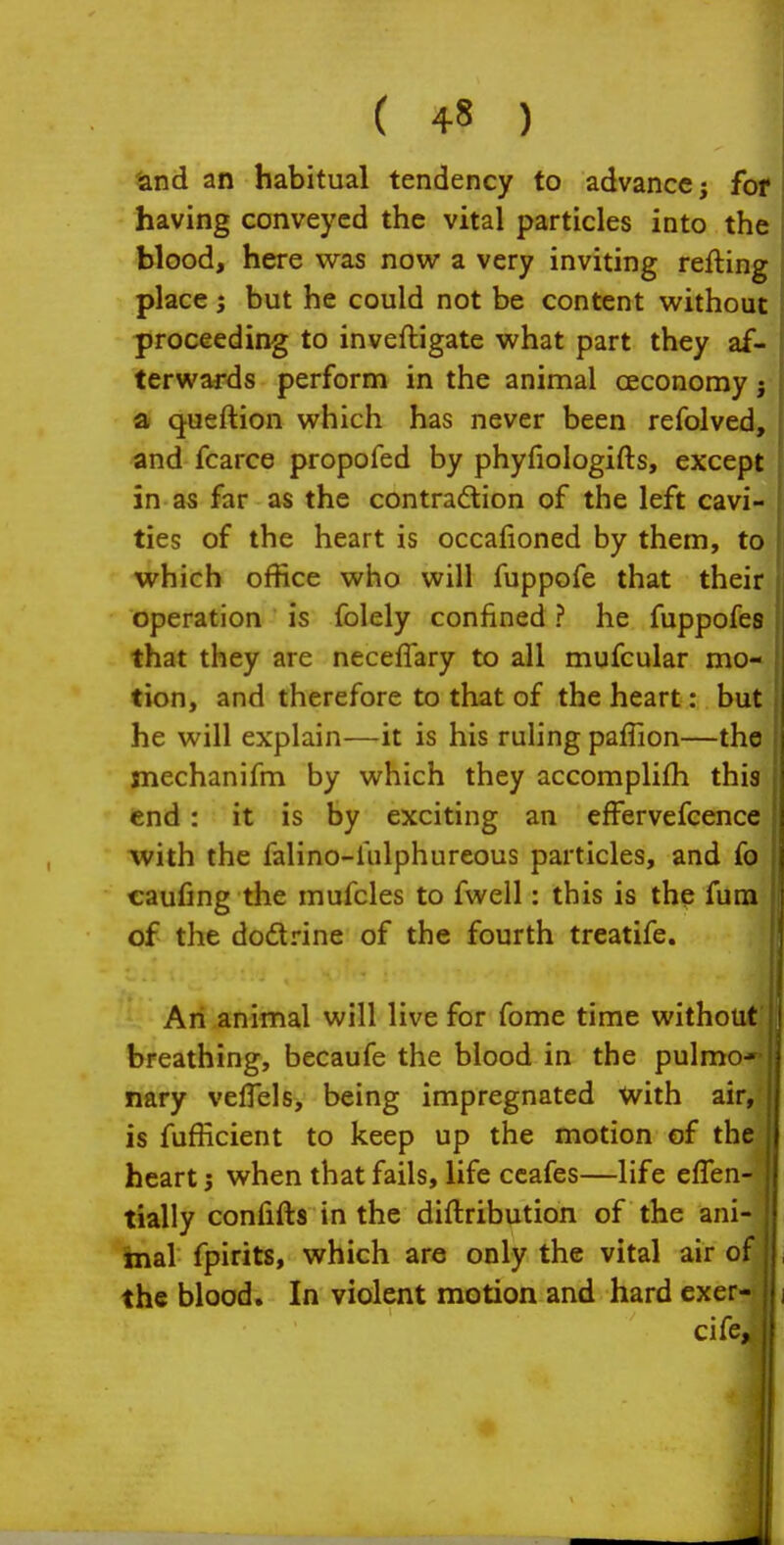 land an habitual tendency to advance; for having conveyed the vital particles into the blood, here was now a very inviting refting j place; but he could not be content without proceeding to inveftigate what part they af- terwards perform in the animal ceconomy j a queftion which has never been refolved, and fcarce propofed by phyfiologifts, except in as far as the contradtion of the left cavi- ties of the heart is occalioned by them, to which office who will fuppofe that their operation is folely confined ? he fuppofes that they are neceffary to all mufcular mo- tion, and therefore to that of the heart: but he will explain—it is his ruling paffion—the mechanifm by which they accomplifh this end: it is by exciting an effervefcence with the falino-hilphureous particles, and fo €aufing the mufcles to fwell: this is the fura of the dodlrine of the fourth treatife. An animal will live for fome time without breathing, becaufe the blood in the pulmo- nary velTels, being impregnated with air, is fufficient to keep up the motion of tht heart; when that fails, life ccafes—life eflen- tially confifts in the diftribution of the ani- faial fpirits, which are only the vital air of the blood. In violent motion and hard exer- (|i cife, II