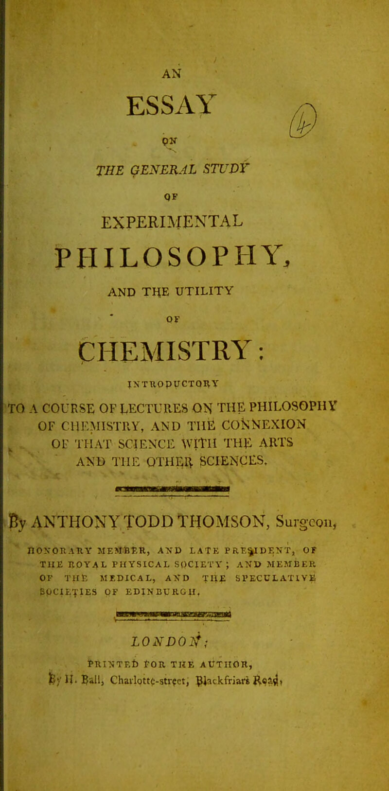 AN ESSAY THE GENERAL STUDT QF EXPERBIENTAL PHILOSOPHY. AND TnE UTILITY OF CHEMISTRY: iNTnopycToi^y TO A COURSE OF LECTURES ON THE PHILOSOPHY OF CUKMISTPvY, AND THE CO^;NEXION OF THAT SCIENCE WITH THE ARTS AND THE OTHER SCIENCES. By ANTHONY TODD THOMSON, Surgeon, nOXOK.niY MEMSTiR, AND LATE PRE§|IDENT, OF THE nOYAL PHYSICAL SOCIETY ; AND MEMBER OF THlK MEDICAL, AXD TUE SPECULATIVE SOCIETIES OF EDINBURGH, LONVOI^; PRINTEt) fOR THE AUTHOR, feylj.^allj Chavlotto-strfet, ^i^ckfriari Rca^>