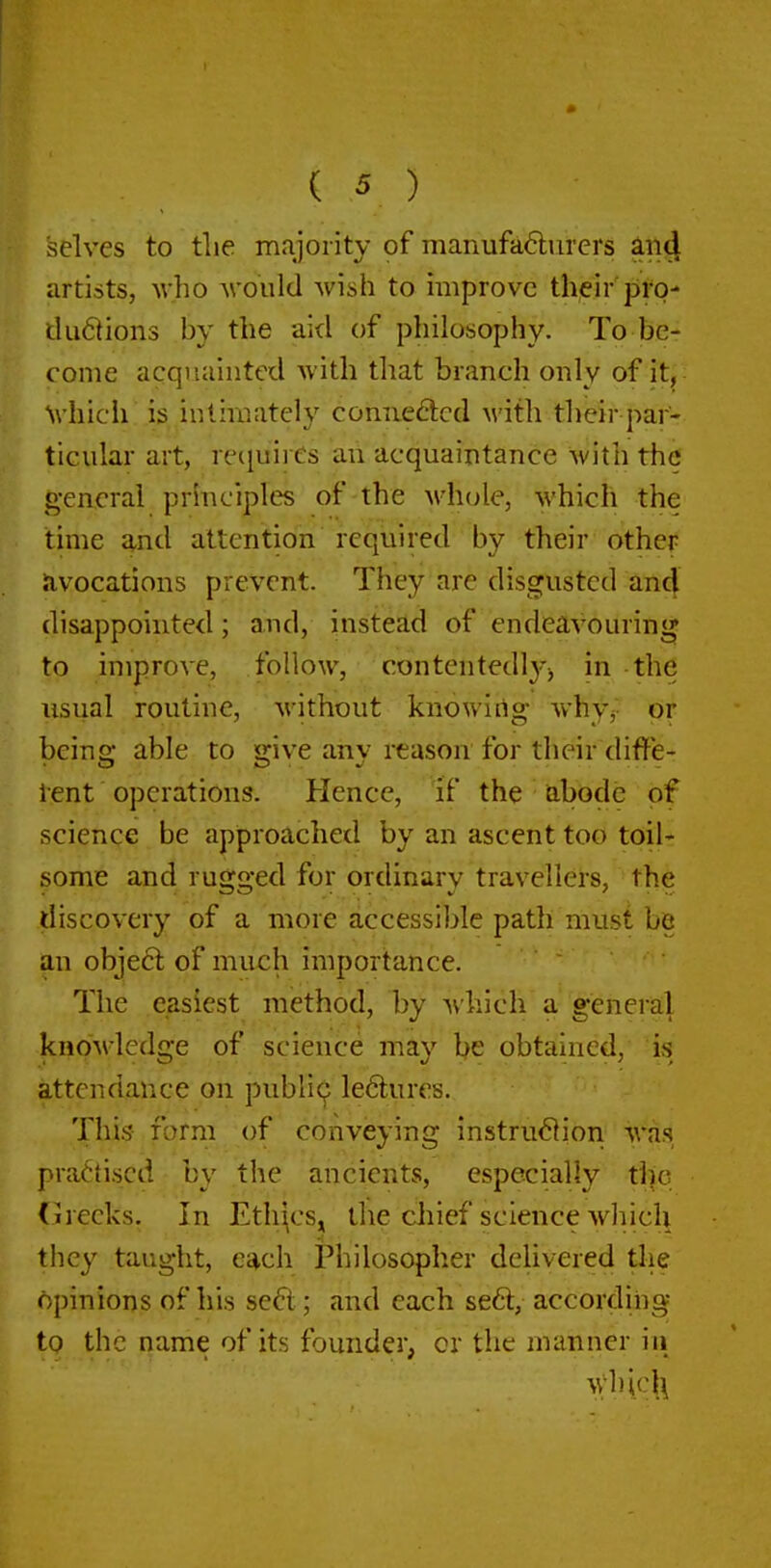 selves to tlie majority of manufa6lurers ^ii4 artists, who would wish to improve their pro- dudtions by the aid of philosophy. To be- come acquainted with that branch only of it, Nvhicii is intimately comiedcd M'ith their par- ticular art, recjuii Cs an acquaintance with the general principles of the M'hole, which the time and attention required by their other avocations prevent. They are disgusted an4 disappointed; and, instead of endeavouring to improve, follow, contentedlj^j in the usual routine, without knowing whyj- or being able to give any reason for their diffe- lent operations. Hence, if the abode of science be approached by an ascent too toil- some and rugged for ordinary travellers, the discovery of a more accessible path must be an obje6l of much importance.  The easiest method, by ^vhich a'general knowledge of science may be obtained, is attendance on public^ le6lures. This form of conveying instru61ion was practised by the ancients, especially the (jirecks. In Ethi^cs^ the cliief science which they taught, each Philosopher delivered tlie opinions of his sefl; and each se6l, according to the name of its founder, or the manner iii