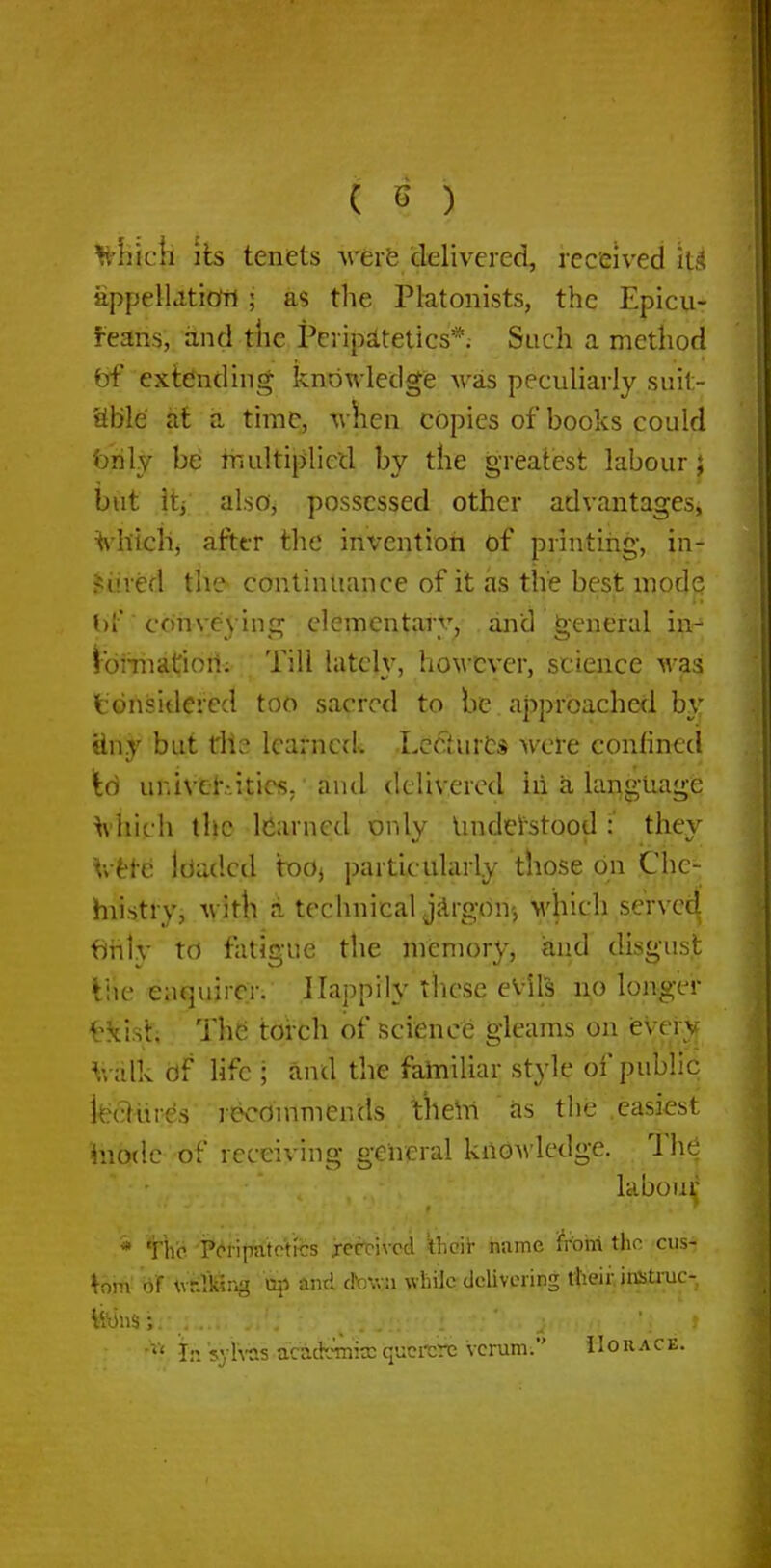 ^'hick lis tenets were delivered, received it^l appellation; as the Platonists, the Epicu- feans, and the Peripatetics*; Such a method bf extending knowledge was peculiarly suit- able at a time, when copies of books could brily be tnultiplietl by the greatest labour j but iti also, possessed other advantages, ^'htcli, afttr the inventioii of printing, in- jured the- continuance of it as the best mode ()f ■ conveying clemcntarv, and general in-* ibiTiiatiori; Till latch', however, science was tdnsidercd too sacred to be approachecl by tiny but die learned^ LcfturCs were confined \6 univelv.itics; and delivered in a language ^■hich the learned only Undel'stood :' they \vHc Idadcd boj particularly those on Che- hiistry, Avitli a technical jArgon-, M'hich served fjiily to fatigue the memory, and disgust Ihe enquirer. Happily these evils no long-er tkist; Th(3 torch of science gleams on every V,-alk df life ; and the fatniUar style of public kc^llires recommends theln as the easiest inodc of receiving general knowledge. The labou^' * Yho. 'P(^riimtotrcs jrecrivcd ihcir name fr'ohi the cus- tom' \vr:VKng xi^ and dtown while delivering ttieii; iicstiiic- In syh-as acadcinicc qucrcrc vcrum. 11 o u a c e.
