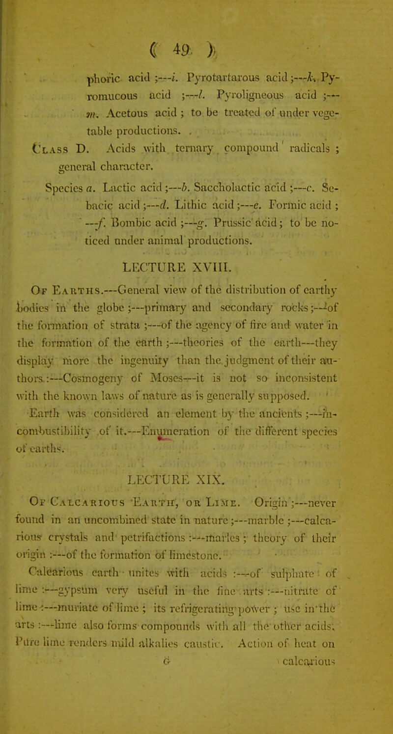 C 4a )) phoric acid;—i. Pyrotartarous acid;—hJPy- romucous acid ;—L Pyroli^neous acid ;— 311. Acetous acid ; to be treated of under vege- table productions. . Class D. Acids with ternary compound' radicals ; general character. Species a. Lactic acid ;—b. Saccholactic acid ;—c. Sc- bacic acid ;—d. Lithic acid;—e. Formic acid ; —-/. Bombic acid ;---g. Prussic' acid; to be no- ticed under animal productions. LECTURE XVIIL Of Earths.—General view of the distribution of earthy bodies in the globe ;—primary and secondary rocks;—^of the fomiation of strata ;—of the agency of ftre and water in the formation of the earth ;—theories of the earth—they display more the ingenuity than the. judgment of their aiu- thors.:—-Cosmogeny of Moses-r-it is not so inconsistent with the known laws of nature as is generally supposed. ' Earth was considered an clement by the ancifcnts ;—-i'n- comljustibility of it.—Enumeration of the different species of earths. Lii^ClLRE XIX. Or Calcarious Earth', or Lime. Origin ;—never found in an uncombined state in nature;—marble ;—calca- rious' crystals and petrifactions -.-•'-iliarlcs ; theory of their iirigin :—of (ho formation of limcistonc. Calearious earth ■ unites with acids :—^of' sulphate'- of lime:—gypsum vciy useful in the fine-.ai'ts:---nitrate of' lime-:—muriate of lime ; its refrigerating-po-A'cr ; iiic in*th6 irts :—liine also forms compounds with all tiie othef acids; i 'Lire lime renders mild alkalies caustiv. Action of heat on d- ' calcfu iou-;