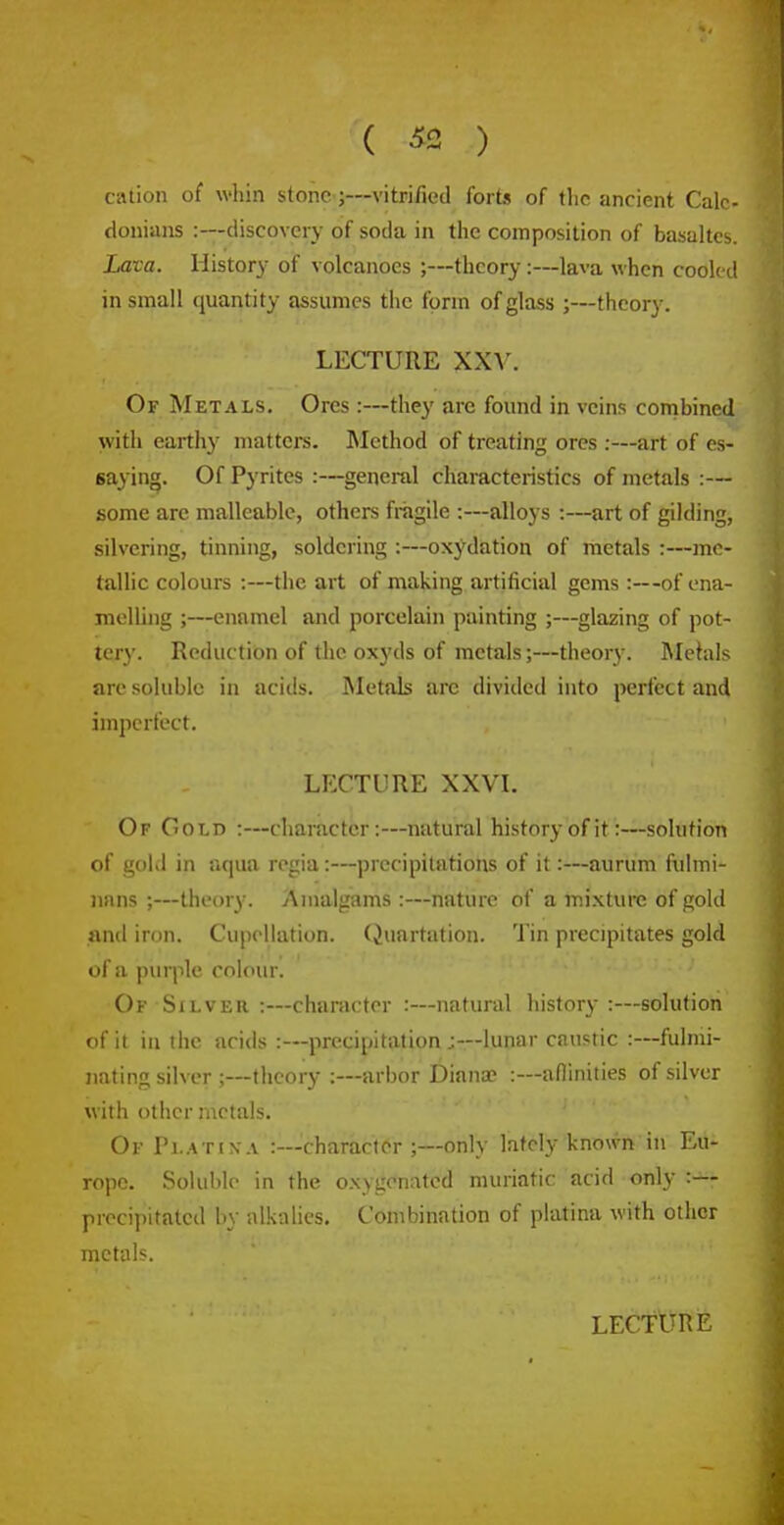 cation of whin stone;—vitrified forts of the ancient Cale- donians :—discovery of soda in the composition of basaltes. Lava. History of volcanoes ;—theory:—lava when cooled in small quantity assumes the form of glass ;—theory. LECTURE XXV. Of Metals. Ores :—they are found in veins combined with earthy matters. Method of treating ores :—art of es- saying. Of Pyrites :—general characteristics of metals :— some are malleable, others fragile :—alloys :—art of gilding, silvering, tinning, soldering :—oxydation of metals :—me- tallic colours :—the art of making artificial gems :—of ena- melling ;—enamel and porcelain painting ;—glazing of pot- tery. Reduction of the oxyds of metals;—theory. Mchils are soluble in acids. Metals arc divided into perfect and imperfect. LECTURE XXVL Of Gold :—character:—natural history of it:—solution of gold in aqua regia:—precipitations of it:—aurum fulmi- nans ;—theory. Amalgams :—nature of a mixture of gold and iron. Cupellation. (Juartation. Tin precipitates gold of a purple colour. Of Silver :—character :—natural history :—solution of it in the acids :—precipitation ;—lunar caustic :—fulmi- nating silver ;—theory:—arbor Diana? :—afiinities of silver with other ractals. Of Pl.itixa :—character ;—only lately known in Eu- rope. Soluble in the oxygenated muriatic acid only :— precipitated by alkalies. Combination of platina with other metals.