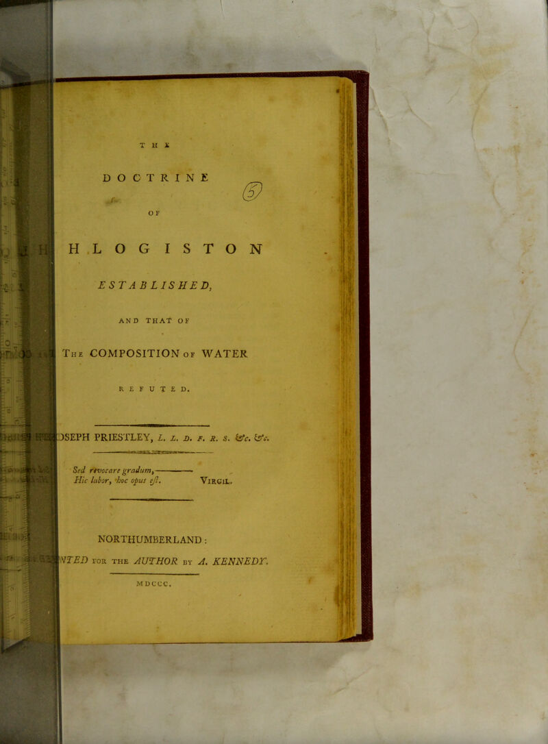 DOCTRINE ^5 .r. OF HLOG ISTON ESTABLISHED, AND THAT OF Th£ composition of water K E F U T E D. DSEPH PRIESTLEY, Z. l. d. f. r. s. isfc. l2fc. SecI rtvocare graditnif' Hie lubory 'hoc opus ejl, ViRGiL. NORTHUMBERLAND: Vr>Ei) roR THE AUTHOR by A. KENNEDT, MDCCC.