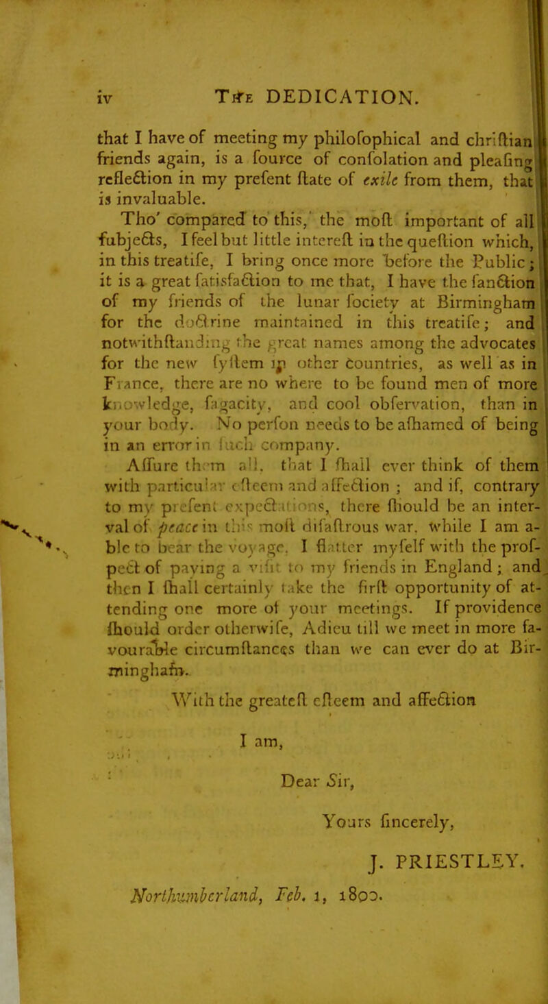 that I have of meeting my philofophical and chriftian friends again, is a fource of confolation and pleaGng rcfledtion in my prefent (late of exile from them, that is invaluable. Tho'compared to this,' the moft important of all fubjefts, I feel but little intcreft iu the queftion which, in this treatife, I bring once more befoie the Public; it is g, great fatisfaftion to me that, I have the fandlion of my friends of the lunar fociety at Birmingham for the dj^lrine maintained in this treatife; and notwithftaudjug fhe ;-;rcal. names among the advocates for the new lyllem other Countries, as well as in France, there are no where to be found men of more kriowledge, fjigacity, and cool obfervation, than in your body. No pcrfon needs to be afhamed of being in an error in inch company. AlTure thc-m all. that I fhail ever think of them with particutMV c fteem and affcdion ; and if, contrary to my prefent cxpeQ::iMnn<5, there fliould be an inter- val of ^cflcc in llv.'^ moll difaflrous war. while I am a- blcto bear the voyage. I flintier myfelf with the prof- pettof paving a viht to my friends in England; and then I flbail certainly take the firft opportunity of at- tending one more ot your meetings. If providence fliould order olherwife, Adieu till we meet in more fa- vourat>le circumfiances than we can ever do at Bir- iringha^.- With the greateR cUeem and affedion I am, Dear Sir, Yours fincerely, J. PRIESTLEY. Northv^mbcrland, Feb. i, i8oo.