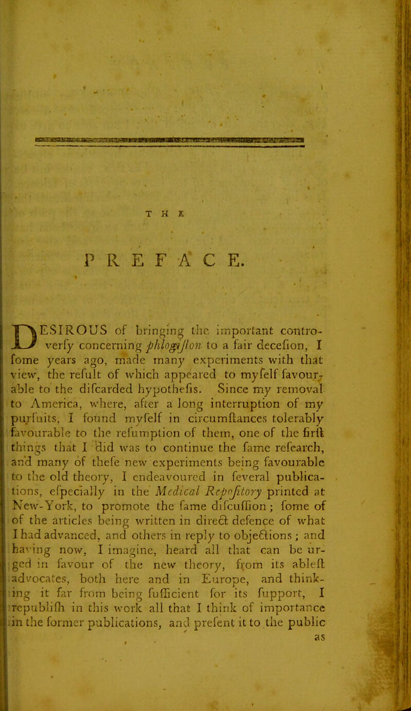 P R E F A C E. DESIROUS of bringing the i5ripor(ant coiitro- veriy concerning phlogijion to a fair decefion, I fome years ago, made many experiments with that view, the refult of which appeared to myfelf favours- able to the difcarded hypothefis. Since my removal to America, where, after a long interruption of my purfuits, I found myfelf in circumftances tolerably favourable to the refumption of them, one of the firft things that I did was to continue the fame refearch, and many of thefe new experiments being favourable to the old theory, I endeavoured in feveral publica- tions, efpecially in the Medical Rcpojitory printed at New-York, to promote the fame difcuffion ; fome of of the articles being written in direct defence of what I had advanced, and others in reply to obje6i:ions; and ha'. ing now, I imagine, heard all that can be ur- ;ged in favour of the new theory, f^om its ableft advocates, both here and in Europe, and think- ling it far from being fufEcient for its fupport, I :rcpublifh in this work all that I think of importance iin the former publications, and prefent it to the public as