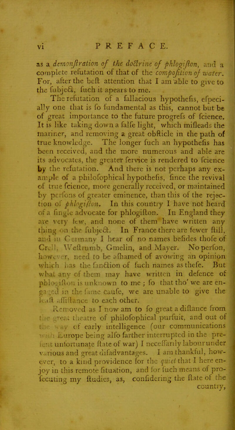 as a dctnonjlration of the doBrine of phlo^iflon, and a complete refutation of that of the conipoftion oj water. For, after the befl: attention that I am able to give to the fubje6l, fuch it apears to me. The refutation of a fallacious hypothefis, efpeci- ally one that is fo fundamental as this, cannot but be of great importance to the fiature progrefs of fcience. It is like taking down a falfe light, which mifleads the mariner, and removing a great obfticle in the path of true knowledge. The longer fuch an hypothefis has been received, and the more numerous and able are its advocates, the greater fervice is rendered to fcience by the refutation. And there is not perhaps any ex- ample of a philofophical hypothefis, fince the revival of true fcience, more generally received, or maintained by pcrfons of greater eminence, than this of the rejec- tion oi phlogifion. In this country I have not heard of a fingle advocate for phlogillon. In England they ave very ttw, and none of them have written any thing < .n the fubjt'61. In France there are fewer flill. and in Ct;vm:iny 1 hear of no names befides thofe of Cx<\\, Weftrumb, Gmelin, and Mayer. Noperfon, howc. ; r, need to be afiiamcd of avowing an opinion which lias the fanttion of fuch names as thefe. But what any of them may have written in defence of pblotjiflun is unknown to me ; fo that tho' we arc en- gn .;ed in the fame Caufc, v^'e are unable to give the kail affdlance to each other. Removed as I now am to fo great a diftance from ? i-oat theatre of philofophical purfuit, and out of ..y of early intelligence (our communications V iih iiurope being alfo farther interrupted in the pre- ieni; unfortunate ftate of war) I neceffanly labourunder various and great difadvantages. I am thankful, how- ever, to a kind providence for the quid that I here en- joy in this remote fituation, and ior iuch means of pro- fecuting my fludies, as, confidering the flate of t.' e country,