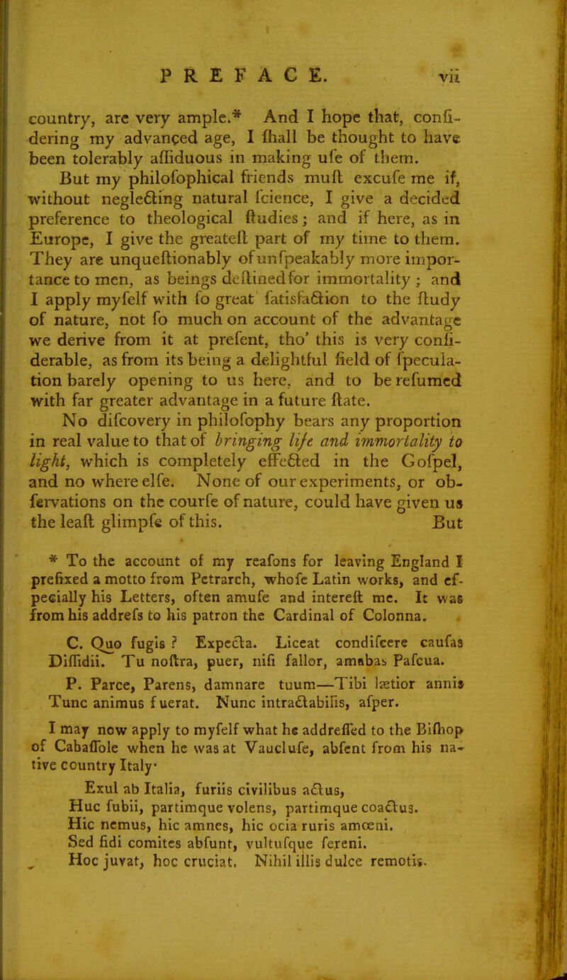 country, are very ample.* And I hope that, conjQ- dering my advanced age, I fliall be thought to have been tolerably affiduous in making ufe of ihem. But my philofophical friends muft excufe me if, without neglefting natural fcience, I give a decided preference to theological ftudies; and if here, as in Europe, I give the greateft part of my time to them. They are unqueftionably of unfpeakably more impor- tance to men, as beings deftinedfor immortality ; and I apply myfelf with fo great fatislaSion to the fludy of nature, not fo much on account of the advantage we derive from it at prefent, tho' this is very conh- derable, as from its being a delightful field of (pecula- tion barely opening to us here, and to be refuracd with far greater advantage in a future (late. No difcovery in philofophy bears any proportion in real value to that of bringing life and immortality to light, which is completely eflFe6led in the Gofpel, and no where elfe. None of our experiments, or ob- feiTations on the courfe of nature, could have given us the leaft glimpfe of this. But * To the account of my reafons for leaving England I prefixed a motto from Petrarch, whofc Latin works, and cf- pecially his Letters, often amufe and intereft mc. It was from his addrefs to his patron the Cardinal of Colonna. C. Quo fugis ? Expccta. Liceat condifcere caufas Diffidii. Tu noftra, puer, nifi fallor, amnbab Pafcua. P. Parce, Parens, damnare tuum—Tibi Izetior anni» Tunc animus f uerat. Nunc intradlabifis, afper. I may now apply to myfelf what he addrefled to the Biftiop of Cabaflble when he was at Vauclufe, abfcnt from his na- tive country Italy Exul ab Italia, furiis civilibus aiElus, Hue fubii, partimque volens, partimque coadug. Hie ncmus, hie amnes, hie ocia ruris amoeni. Sed fidi comitcs abfunt, vultufque fereni. Hocjuvat, hoc cruciat. Nihil illis dulce remotis.