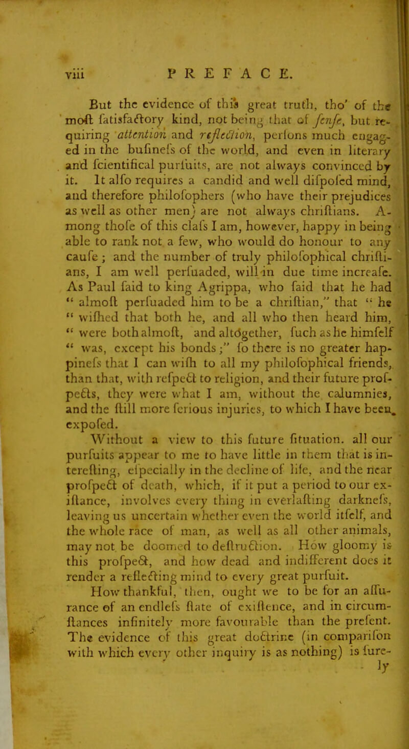 But the evidence of thia great truth, tho' of the moft fatisfaftory kind, notbein^;^ that o[ fcnjt, but re- quiring attention and njltCiion, pcrlons much engag- ed in the bufinefs of the world, and even in literary and fcientificul purluits, are not always convinced by it. It alfo requires a candid and well difpolcd mind, and therefore philofophers (who have their prejudices as well as other men} are not always chriflians. A- mong thofe of this clafs I am, however, happy in being able to rank not a few, who would do honour to any caufe ; and the number of truly philofophical chrifli- ans, I am well perfuaded, will in due time increafc. As Paul faid to king Agrippa, who faid that he had  almoft; perfuaded him to be a chriftian, that he  wilhed that both he, and all who then heard him, •* were both almoft, and altdgether, fuch ashe himfelf  was, except his bonds; fo there is no greater hap- pinefs that I can wifti to all my philofophical friend?, than that, with rcfpett to religion, and their future prof- pefts, they were what I am, without the calumnies, and the ftill more fcrious injuries, to which I have been, cxpofed. Without a view to this future fituation. all our purfuits appear to me to have little in rhem tJiat isin- tcrefting, eipecially in the decline of life, and the near profpeft of death, which, if it put a period to our ex- iftance, involves every thing in everlafting darknefs, leaving us uncertain whether even the world itfclf, and the whole race of man, as well as all other animals, may not be doomed to deftruflion. How gloomy is this profpeS, and how dead and indifferent does it render a relleifting mind to every great purfuit. How thankful, then, ought we to be for an alTu- rance of an endlefs flate of cxiftence, and in circum- ftances infinitely more favourable than the prefent. The evidence of this great doftrinc (m comparifon with which every other inquiry is as nothing) is lure-