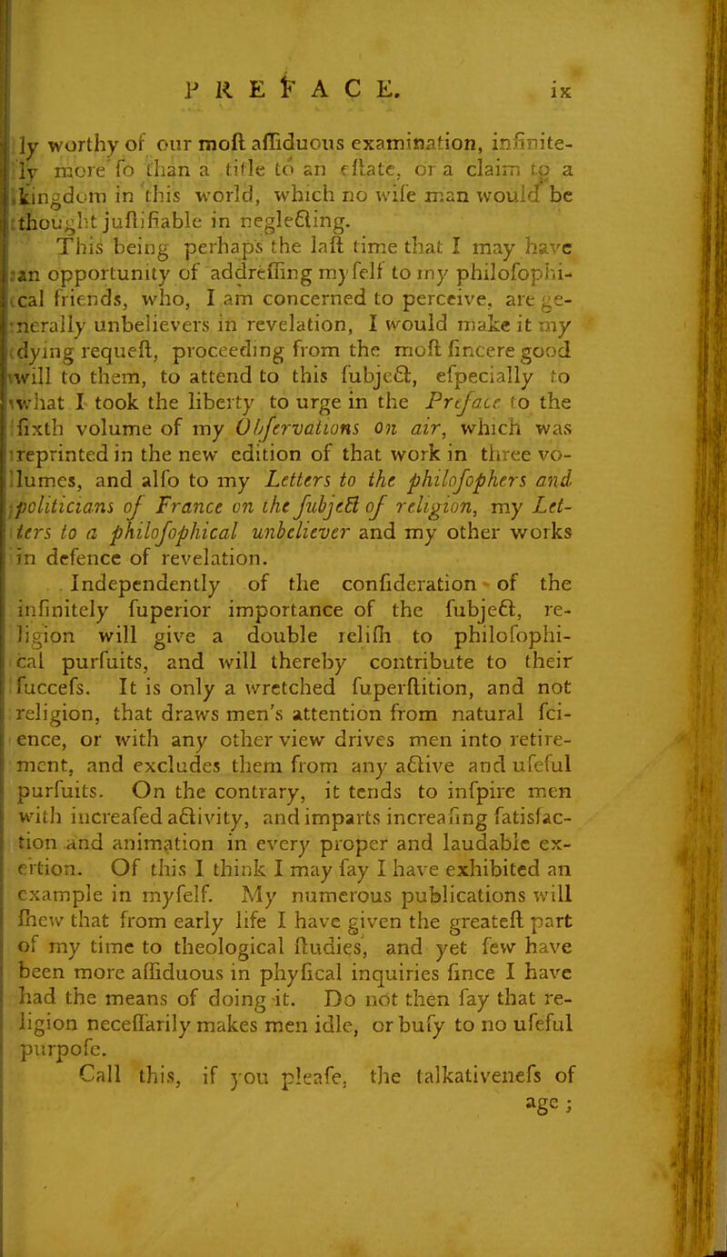 IX ly worthy of our moft afliduous examination, infinite- ly nacre To than a tifle to an dlate, or a claim to a ikingduiT) in this world, which no wife man wouidf be tthou^^h.t juftifiable in neglefling. This being perhaps the laft time that I may hax'C jan opportunity of addreffing rnyfelt to my philofophi- (cal friends, who, I am concerned to perceive, are ge- :nerally unbelievers in revelation, I w^ould niaie it my (dying requeft, proceeding from the moft fincere good will to them, to attend to this fubjc6l, efpecially to ^what 1 took the liberty to urge in the Preface to the ;fixth volume of my O/Jervatians on air, which was ireprintedin the new edition of that work in three vo- Ilumes, and alfo to my Letters to the philofophers and, ^politicians of France on the fubjeSl of religion, my Let- ters to a philofophical unbeliever and my other works in defence of revelation. Independently of the confideration of the infinitely fuperior importance of the fubjeft, re- ligion will give a double relifli to philofophi- cal purfuits, and will thereby contribute to their Tuccefs. It is only a wretched fuperftition, and not religion, that draws men's attention from natural fci- ence, or with any other view drives men into retire- ment, and excludes them from any a6tive and ufeful purfuits. On the contrary, it tends to infpirc men with iucreafed aftivity, and imparts increafing fatislac- tion and animation in every proper and laudable ex- ertion. Of this 1 think I may fay I have exhibited an example in myfelf. My numerous publications will fhew that from early life I have given the greateft part of my time to theological ftudies, and yet few have been more affiduous in phyfical inquiries fince I have had the means of doing -it. Do not then fay that re- ligion necefl'arily makes men idle, orbufy to no ufeful purpofc. Call this, if you plcafe, the lalkativenefs of age;