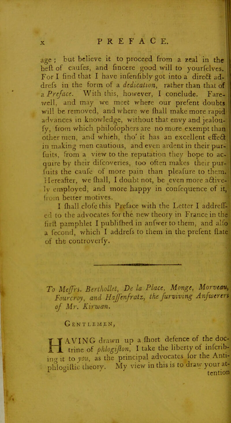 I X PREFACE. age ; but believe it to proceed from a zeal in the beft of caufes, and fincere good will to youri'elves. Fori find that I have infenfibly got into a direft ad- drefs in the form of a dedication, rather than that of 2l Preface. With this, however, I conclude. Fare- well, and may we meet where our present doubts will be removed, and where we Ihall make more rapid advances in knowledge, without that envy and jealou- fy, from which philofophors are no mure exempt than other men, and which, tho' it has an excellent tffeft ' in making men cautious, and even ardent in their pur- fuits, from a view to the reputation they hope to ac- quire by their difcoveries, too often makes their pur- fuits the caufo of more pain than pleafure to them. I lereafter, we fhall, I doubt not, be even more aflive- Iv employed, and more happy in confequence of it, Irum better motives. I fhall clofc this Preface with the Letter I addreff- ed to the advocates for the new theory in France in the firfl pamphlet I publifhed in anfivcrto them, and alfo a fccoiul, which I addrefs to them in the prefent Hate of the controverfy. To Mefrs. Berlhollet, De la Place, Monge, Morveau, Foiircroy, and Hajfenfratz, the furvivmg Anfweren of Mr. Kirxvan. Gentlemen, HAVING drawn up a flrort defence of the doc- trine of phlogipn, I take the liberty of infcrib- m.T It to you, as the principal advocates lor the Anti- phlouillic theory. Uy view in this is to draw your at- ^ tcntion