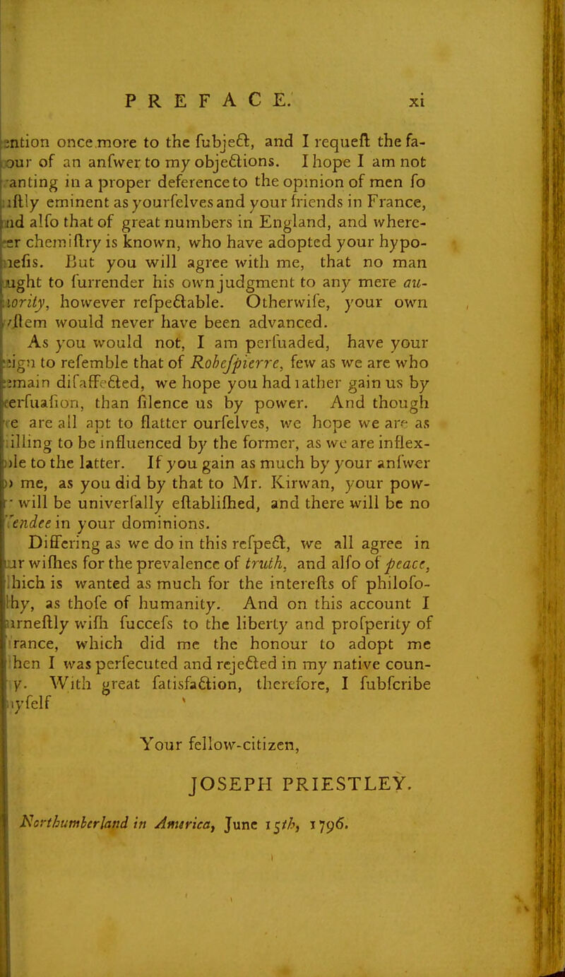 sntion once more to the fubjeft, and I requefl; thefa- 30ur of an anfwer to my objedions. I hope I am not ■anting in a proper deference to the opmion of men fo uftly eminent as yourfelves and your friends in France, aiid alfo that of great numbers in England, and where- frr chemiftry is known, who have adopted your hypo- nefis. But you will agree with me, that no man LUght to furrender his ownjudgment to any mere aic- \iority, however refpeflable. Otherwife, your own '/item would never have been advanced. As you would not, I am perluaded, have your !iig;i to refemble that of Rohcjpierre, few as we are who umain difafFefted, we hope you hadiather gain us by eerfuahon, than filcnce us by power. And though re are all apt to flatter ourfelves, we hope we ar« as iilling to be mfluenced by the former, as we are inflex- ))le to the latter. If you gain as much by your anfwer » me, as you did by that to Mr. Kirwan, your pow- r will be univerfally eftablifhed, and there will be no ''endee in your dominions. Differing as we do in this rcfpeft, we all agree in ur wifhes for the prevalence of truth, and alfo of peace, Ihich is wanted as much for the interefts of philofo- Ihy, as thofe of humanity. And on this account I urneftly wifh fuccefs to the liberty and profperity of I'rance, which did me the honour to adopt me hen I was perfecuted and rejefted in my native coun- y. With great fatisfaftion, therefore, I fubfcribe iiyfelf Your fellow-citizen, JOSEPH PRIESTLEY. Northumberland in AmirieSf June i^th, i79<5.