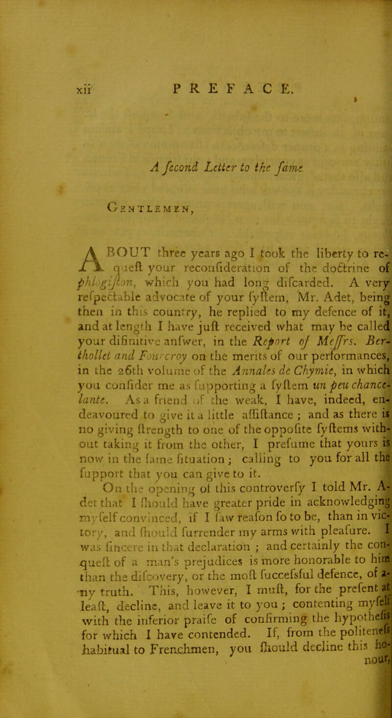 A fecond Letter to ike fame Ghn TLEMKN, ABOUT three years ago 1 took the liberty to re- qaeft your recoufideration of the doftrine of phi'gijhm, which you had lonrr difcarded. A very refpetiable advocate of your fyftem, Mr. Adet, being then in this country, he repHed to my defence of it, andatlengfh I have juft received what maybe called your difinitivc anfwer, in the Report of Mejfrs. Ber- iholUi iind Fourcroy on the merits of our performances, in the 26th volume of the Annales de Chymie, in which you conlider me as fapporting a fyflem un peu chance- lante. Asa friend ^if the weak, I have, indeed, en- deavoured to give it a little afhllance ; and as there is no giving flrcngth to one of theoppohte fyftems with- out taking it from the other, I prefume that yours is now in the fame fituation ; calling to you for all the fupport that you can give to it. On the opening pi this controverfy I told Mr. A- det that 1 fhould have greater pride in acknowledging myfelf convinced, if I law reafon fo to be, than in vic- tory, and fhouid furrender my arms with pleafure. I was fmccie in that declaration ; and certainly the con- quell of a man's prejudices is more honorable to him than the difcovery, or the moll fuccefsful defence, of a- •ny truth. This, however, I muft, for the prcfent at leafl, decline, and leave it to you ; contenting myfe with the inferior praife of confirming the hypothel; for which I have contended. If, from the polii habitual to Frenchmen, you fhould decline thi? - nour,