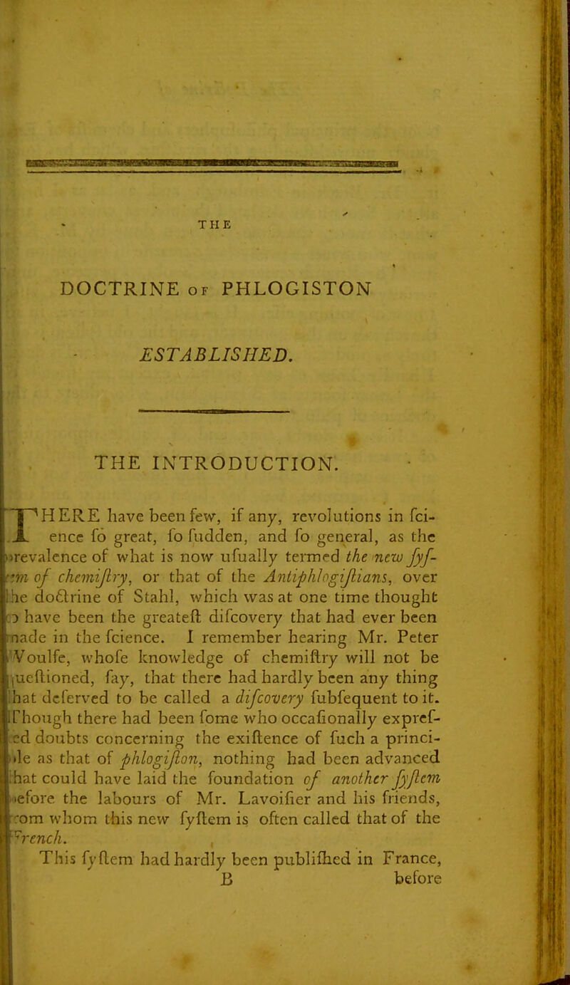 DOCTRINE OF PHLOGISTON ESTABLISHED. THE INTRODUCTION. I ^HERE have been few, if any, revolutions in fci- .X encc fo great, fo fudden, and fo general, as the nrevalcnce of what is now nfually termed the new fyf- c.m oj chemijlry, or that of the Antiphlogijlians, over Ihe do6lrine of Stahl, which was at one time thought CD have been the greateft difcovery that had ever been made in the fcience. I remember hearing Mr. Peter I'Voulfc, whofe knowledge of chemiflry will not be jucftioned, fay, that there had hardly been any thing ihat dcferved to be called a difcovery fubfequent to it. irhough there had been fome who occafionally expref- ted doubts concerning the exiftence of fuch a princi- ide as that of phlogijlon, nothing had been advanced rhat could have laid the foundation of another fyji-cm *9efore the labours of Mr. Lavoilier and his friends, rom whom this new fyftem is often called that of the '•^rench. , This fy flem had hardly been publiflied in France, B before