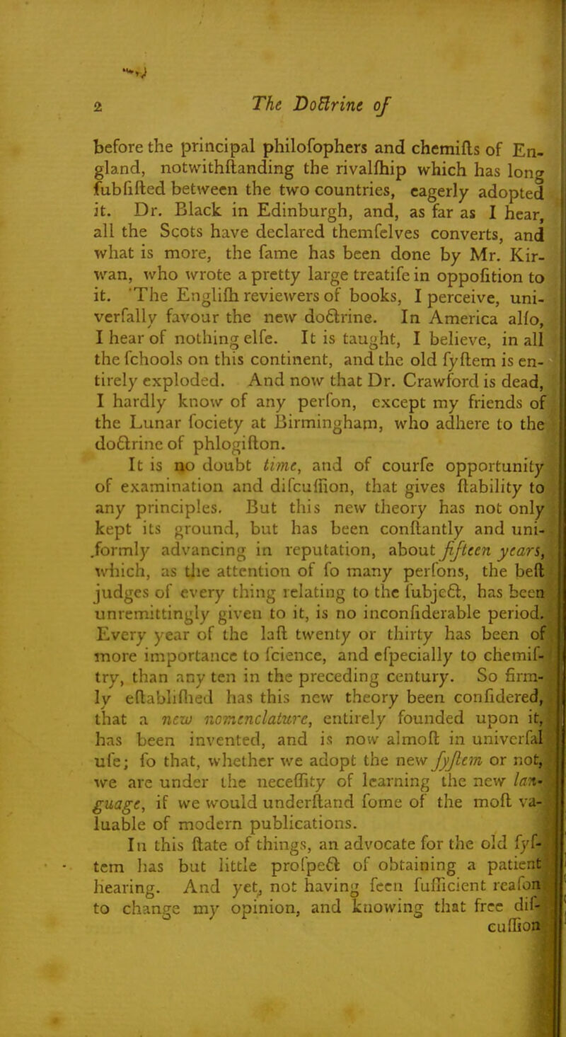 before the principal philofophers and chemifls of En- gland, notwithftanding the rivalfhip which has long fublifted between the two countries, eagerly adopted it. Dr. Black in Edinburgh, and, as far as I hear, all the Scots have declared themfelves converts, and what is more, the fame has been done by Mr. Kir- wan, who wrote a pretty large treatife in oppofition to it. 'The Englilh reviewers of books, I perceive, uni- vcrfally favour the new doftrine. In America alio, I hear of nothing elfe. It is taught, I believe, in all the fchools on this continent, and the old fyftem is en- tirely exploded. And now that Dr. Crawford is dead, I hardly know of any perfon, except my friends of the Lunar fociety at 13irmingham, who adhere to the doftrincof phlogifton. It is ^o doubt time, and of courfe opportunity of examination and difculfion, that gives ftabihty to any principles. But this new theory has not only kept its ground, but has been conftantly and uni- formly advancing in reputation, ahoixt Jifteen years, which, as the attention of fo many perfons, the befl; judges of every thing relating to the fubje£l, has been unremittingly given to it, is no inconfiderable period. Every year of the laft twenty or thirty has been of more importance to fcience, and efpecially to chemil- try, than any ten in the preceding century. So fin ly eftabliflied has this new theory been confidered, that a nezo nomenclatUTe, entirely founded upon i: has been invented, and is now almoft in univerl. i ufe; fo that, whether we adopt the new Jyjlem or not, we are under the neceffity of learning the new la guage, if we would underftand fome of the moft va luable of modern publications. In this ftate of things, an advocate for the old fyf- tem has but little profpefl of obtaining a patien. hearing. And yet^ not having fccn fuflicient reafo to change my opinion, and knowing that free di euffio