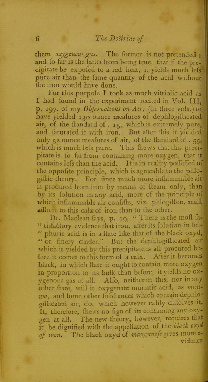 them oxygenous gas. The former is not pretended ; ■ and fo far is the latter from being true, that if the pre- cipitate be expofed to a red heat, it yields much lefs' pure air than the fame quantity of the acid without the iron would have done. For this purpofe I took as much vitriolic acid as I had found in the experiment recited in Vol. Ill, p. 197. of my Objervations on Air, (in three vols.) to have yielded 130 ounce meafures of dephlogillicated air, of the ilandard of , 15, which is extremely pure, and faturated it with iron. But after this it yield^rd only 52 ounce meafures of air, of the flandard of . 55, which is much lefs pure. This (hews that this preci- pitate is fo far from containing more oxygen, that it contains lefs than the acid. It is in reality poireffed of the oppohte principle, which is agreeable to the phlo- giftic theory. For lince much more inflammable air is procured from iron by means of ileam only, than by its lolution in any acid, more of the principle of which inflammable air ccnfifls, viz. phlogiflon, mud adhere to this calx of iron than to the other. Dr. Maclean fays, p. 19,  There is the mofl I'a-  tisfadtory evidence that iron, after its folution in iul-  phuric acid is in a flate like that of the black oxyd,  or finery cinder. But the dephlogillicated air which is yielded by this precipitate is all procured be- fore it comes to this form of a calx. After it becomes black, in which flate it ought to contain more oxygen in proportion to its bulk than before, it yields no ox- ygenous gas at all. Alfo, neither in this, nor in any other flate, will it oxygenate muriatic acid, as mini- urn, and fome other fubilances which contain dephlo- giflica'tcd air, do, which however eahly diliblves it. It, therefore, fhev/s no fign of its containing any ox;- gen at all. The new theory, however, requires that it be dignified with the appellation of the black oxyd of iron. The black oxyd of manganefe gives more e- vidcn;:.'