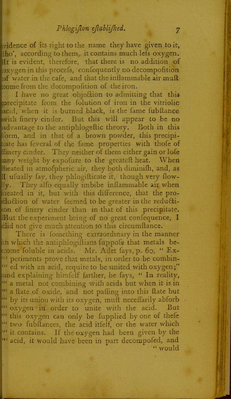 1 i Phlogijlon ejlahlijlied. 7 ft yidcnce of its right to the name they have given to it, tho', according to them,, it contains much Icfs oxygen, [t is evident, therefore, that there is no addition of jjxygen in this procefs, confequcntly no decompofition )}f water in the cafe, and that the inflammable air muft ;:ome from the decompofition of the iron. I have no great obje6lion to admitting that this xjrecipitate from the foiution of iron in the vitrioKc licid, when it is burned black, is the fame fubflance with finery cinder. But this will appear to be no advantage to the antiphlogeftic theory. Both in this orm, and in that of a brown powder, this precipi- :ate has fevcral of the fame properties with thofe of ffinery cinder. They neither of them either gain or lofe sany weight by expofure to the greatefl heat. When iheated in atmofpheric air, they both diminifli, and, as \{ ufually fay, they phlogifticate it, though very flow- {y. They alfo equally imbibe inflammable air when neated in it, but with this diffei-ence, that the pro- aiu6lion of water feemcd to be greater in the redu6li- con of finery cinder than in that of this precipitate. iBut the experiment being of no great confequence, I did not give much attention to this circumftance. There is fomething exrraoramary in the manner in which the antiphlogiilians fuppofe that metals bc- r;ome foluble in acids. Mr. Adet fays, p. 60,  Ex- periments prove that metals, in order to be combin- '•' ed with an acid, require to be united v/ith oxygen and explaining himfeif farther, he fays,  In reality, a metal not combining with acids but when it is in a ftate .of oxide, and not pafling into this flate but ' by its union with its oxygen, mult neccifarily abforb oxygen in order to unite with the acid. But this oxygen can only be fupplied by one of thefc two fubftances, the acid itfelf, or the water which it contains. If the oxygen had been given by the acid, it would have been in part decompofed, and  would